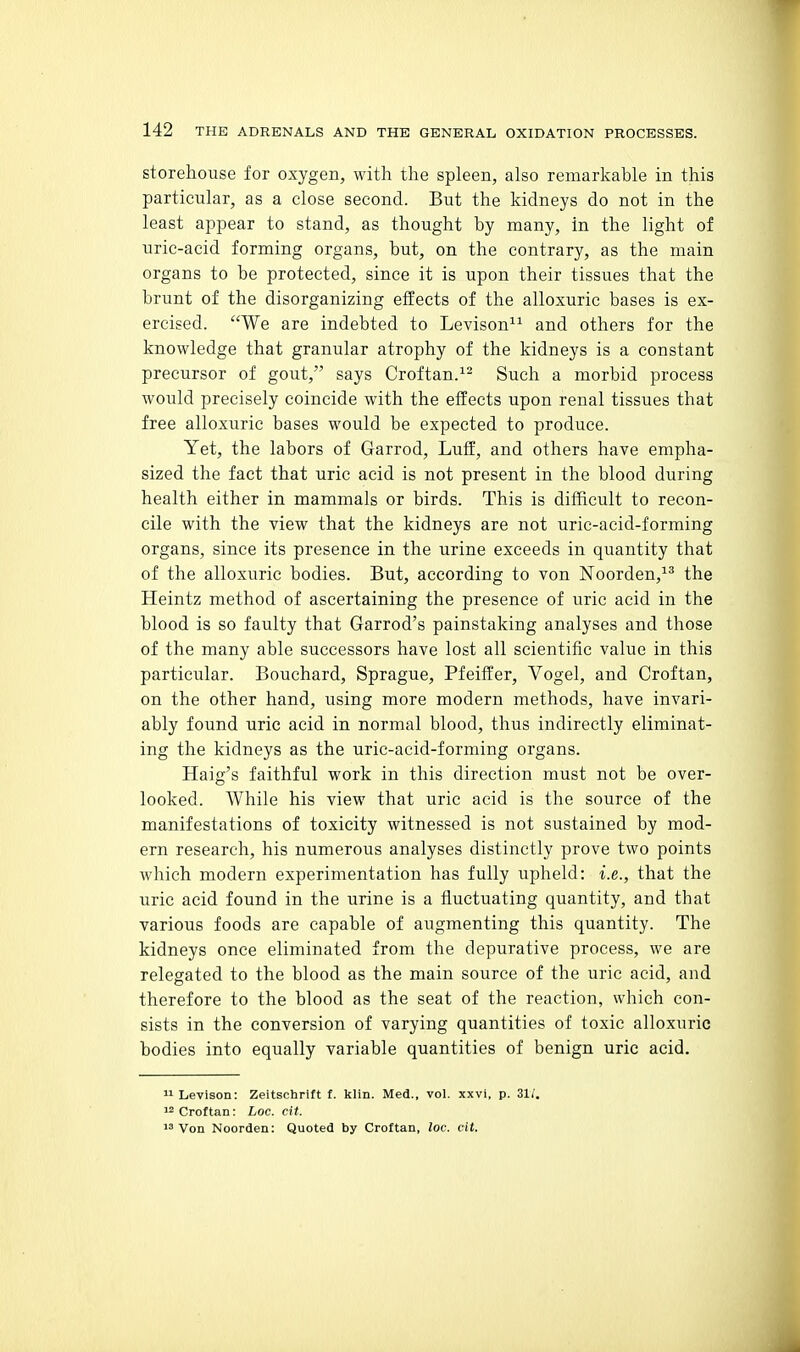 storehouse for oxygen, with the spleen, also remarkable in this particular, as a close second. But the kidneys do not in the least appear to stand, as thought by many, in the light of uric-acid forming organs, but, on the contrary, as the main organs to he protected, since it is upon their tissues that the brunt of the disorganizing effects of the alloxuric bases is ex- ercised. We are indebted to Levison^^ and others for the knowledge that granular atrophy of the kidneys is a constant precursor of gout, says Croftan.^- Such a morbid process Avould precisely coincide with the effects upon renal tissues that free alloxuric bases would be expected to produce. Yet, the labors of Garrod, Luff, and others have empha- sized the fact that uric acid is not present in the blood during health either in mammals or birds. This is difficult to recon- cile with the view that the kidneys are not urie-acid-forraing organs, since its presence in the urine exceeds in quantity that of the alloxuric bodies. But, according to von Noorden,^^ the Heintz method of ascertaining the presence of uric acid in the blood is so faulty that Garrod's painstaking analyses and those of the many able successors have lost all scientific value in this particular. Bouchard, Sprague, Pfeiffer, Vogel, and Croftan, on the other hand, using more modern methods, have invari- ably found uric acid in normal blood, thus indirectly eliminat- ing the kidneys as the uric-acid-forming organs. Haig's faithful work in this direction must not be over- looked. While his view that uric acid is the source of the manifestations of toxicity witnessed is not sustained by mod- ern research, his numerous analyses distinctly prove two points which modern experimentation has fully upheld: i.e., that the uric acid found in the urine is a fluctuating quantity, and that various foods are capable of augmenting this quantity. The kidneys once eliminated from the depurative process, we are relegated to the blood as the main source of the uric acid, and therefore to the blood as the seat of the reaction, which con- sists in the conversion of varying quantities of toxic alloxuric bodies into equally variable quantities of benign uric acid. ^iLevison: Zeitschrift f. klin. Med., vol. xxvi, p. 31/. '2 Croftan: Loc. cit. Von Noorden: Quoted by Croftan, loc. cit.