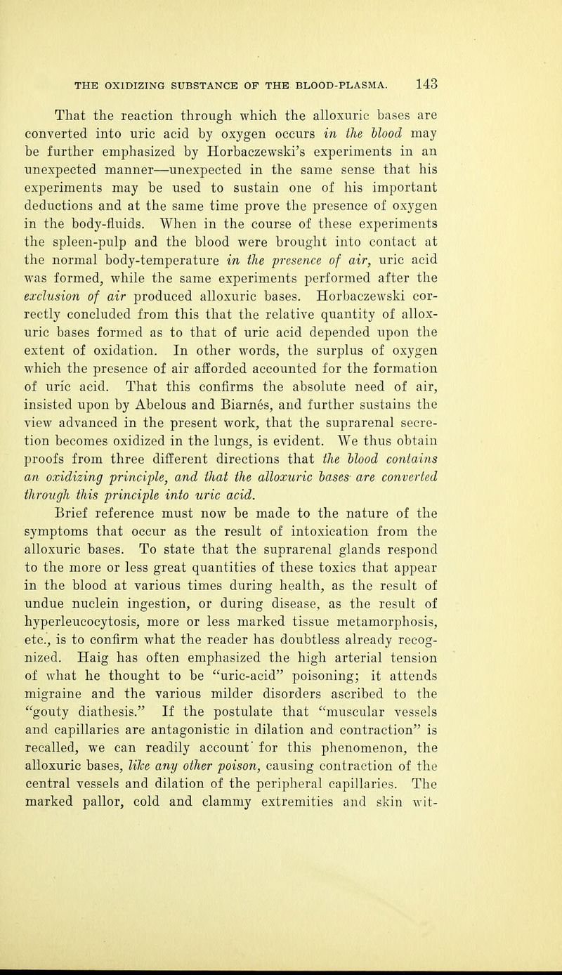 That the reaction through which the alloxuric bases are converted into uric acid by oxygen occurs in the blood may be further emphasized by Horbaczewski's experiments in an unexpected manner—unexpected in the same sense that his experiments may be used to sustain one of his important deductions and at the same time prove the presence of oxygen in the body-fluids. When in the course of these experiments the spleen-pulp and the blood were brought into contact at the normal body-temperature in the presence of air, uric acid was formed, while the same experiments performed after the exclusion of air produced alloxuric bases. Horbaczewski cor- rectly concluded from this that the relative quantity of allox- uric bases formed as to that of uric acid depended upon the extent of oxidation. In other words, the surplus of oxygen which the presence of air afforded accounted for the formation of uric acid. That this confirms the absolute need of air, insisted upon by Abelous and Biarnes, and further svistains the view advanced in the present work, that the suprarenal secre- tion becomes oxidized in the lungs, is evident. We thus obtain proofs from three difl'erent directions that the blood contains an oxidizing principle, and that the alloxuric bases are converted through this principle into uric acid. Brief reference must now be made to the nature of the symptoms that occur as the result of intoxication from the alloxuric bases. To state that the suprarenal glands respond to the more or less great quantities of these toxics that appear in the blood at various times during health, as the result of undue nuclein ingestion, or during disease, as the result of hyperleucocytosis, more or less marked tissue metamorphosis, etc., is to confirm what the reader has doubtless already recog- nized. Haig has often emphasized the high arterial tension of what he thought to be uric-acid poisoning; it attends migraine and the various milder disorders ascribed to the gouty diathesis. If the postulate that muscular vessels and capillaries are antagonistic in dilation and contraction is recalled, we can readily account' for this phenomenon, the alloxuric bases, lilce any other poison, causing contraction of the central vessels and dilation of the peripheral capillaries. The marked pallor, cold and clammy extremities and skin wit-