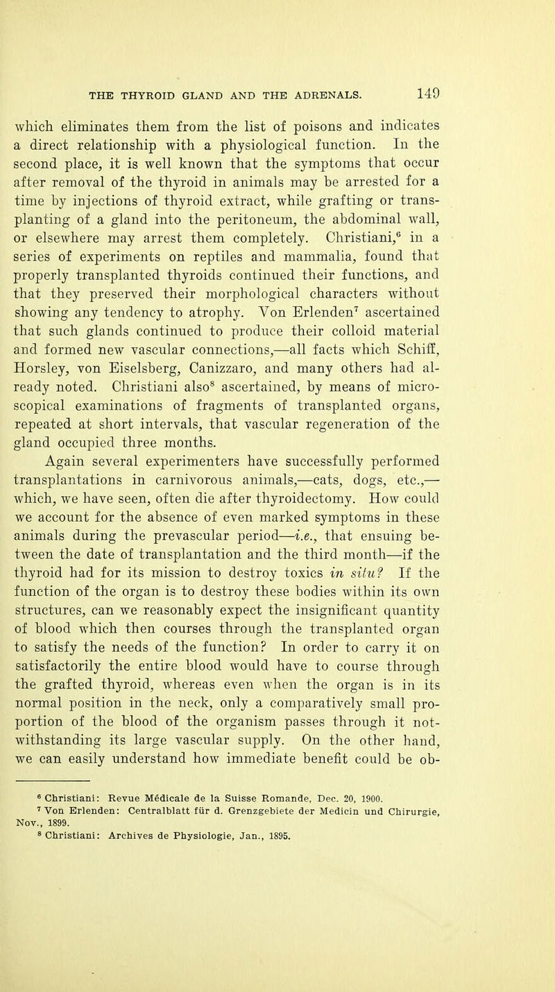which eliminates them from the list of poisons and indicates a direct relationship with a physiological function. In the second place, it is well known that the symptoms that occur after removal of the thyroid in animals may be arrested for a time by injections of thyroid extract, while grafting or trans- planting of a gland into the peritoneum, the abdominal wall, or elsewhere may arrest them completely. Christiani,'' in a series of experiments on reptiles and mammalia, found that properly transplanted thyroids continued their functions, and that they preserved their morphological characters without showing any tendency to atrophy. Von Erlenden^ ascertained that such glands continued to produce their colloid material and formed new vascular connections,—all facts which Schiff, Horsley, von Eiselsberg, Canizzaro, and many others had al- ready noted. Christiani also* ascertained, by means of micro- scopical examinations of fragments of transplanted organs, repeated at short intervals, that vascular regeneration of the gland occupied three months. Again several experimenters have successfully performed transplantations in carnivorous animals,—cats, dogs, etc.,— which, we have seen, often die after thyroidectomy. How could we account for the absence of even marked symptoms in these animals during the prevascular period—i.e., that ensuing be- tween the date of transplantation and the third month—if the thyroid had for its mission to destroy toxics in situ? If the function of the organ is to destroy these bodies within its own structures, can we reasonably expect the insignificant quantity of blood which then courses through the transplanted organ to satisfy the needs of the function? In order to carry it on satisfactorily the entire blood would have to course through the grafted thyroid, whereas even when the organ is in its normal position in the neck, only a comparatively small pro- portion of the blood of the organism passes through it not- withstanding its large vascular supply. On the other hand, we can easily understand how immediate benefit could be ob- ° Christiani: Revue Medicale de la Suisse Romande, Dec. 20, 1900. 'Von Erlenden: Centralblatt fiir d. Grenzgebiete der Mediciu und Chirurgie, Nov., 1899. 8 Christiani: Archives de Physiologie, Jan., 1895.