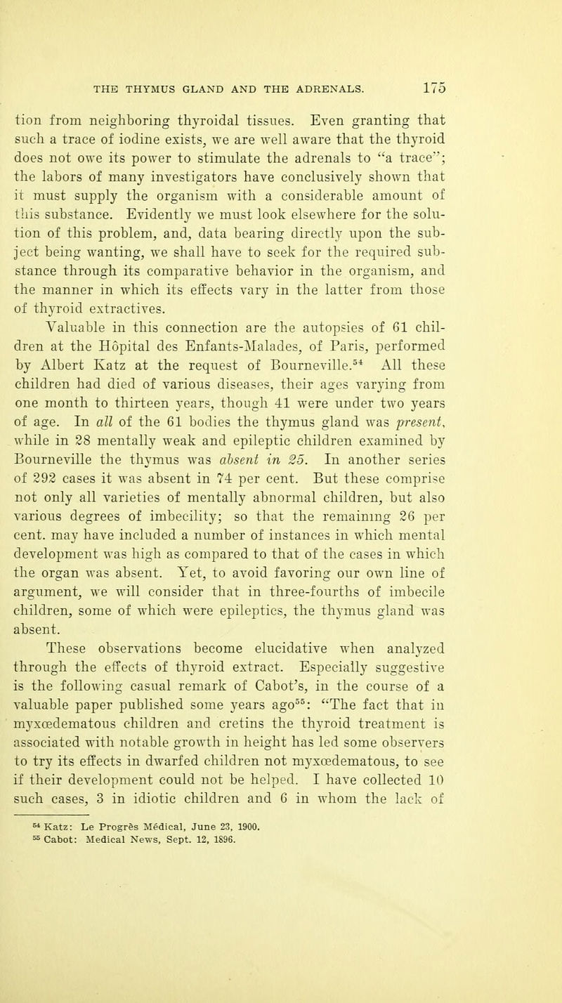 tion from neighboring thyroidal tissues. Even granting that such a trace of iodine exists, we are well aware that the thyroid does not owe its power to stimulate the adrenals to a trace'; the labors of many investigators have conclusively shown that it must supply the organism with a considerable amount of this substance. Evidently we must look elsewhere for the solu- tion of this problem, and, data bearing directly upon the sub- ject being wanting, we shall have to seek for the required sub- stance through its comparative behavior in the organism, and the manner in which its effects vary in the latter from those of thyroid extractives. Valuable in this connection are the autopsies of 61 chil- dren at the Hopital des Enfants-Malades, of Paris, performed by Albert Katz at the request of Bourneville.^* All these children had died of various diseases, their ages varying from one month to thirteen years, though 41 were under two years of age. In all of the 61 bodies the thymus gland was present, while in 28 mentally weak and epileptic children examined by Bourneville the thymus was absent in 25. In another series of 292 cases it was absent in 74 per cent. But these comprise not only all varieties of mentally abnormal children, but also various degrees of imbecility; so that the remaining 26 per cent, may have included a number of instances in which mental development was high as compared to that of the cases in which the organ was absent. Yet, to avoid favoring our own line of argument, we will consider that in three-fourths of imbecile children, some of which were epileptics, the thymus gland was absent. These observations become elucidative when analyzed through the effects of thyroid extract. Especially suggestive is the following casual remark of Cabot's, in the course of a valuable paper published some years ago^°: The fact that in myxoedematous children and cretins the thyroid treatment is associated with notable growth in height has led some observers to try its effects in dwarfed children not myxcedematous, to see if their development could not be helped. I have collected 10 such cases, 3 in idiotic children and 6 in whom the lack of  Katz: Le Progres Medical, June 23, 1900. ^ Cabot: Medical News, Sept. 12, 1896.