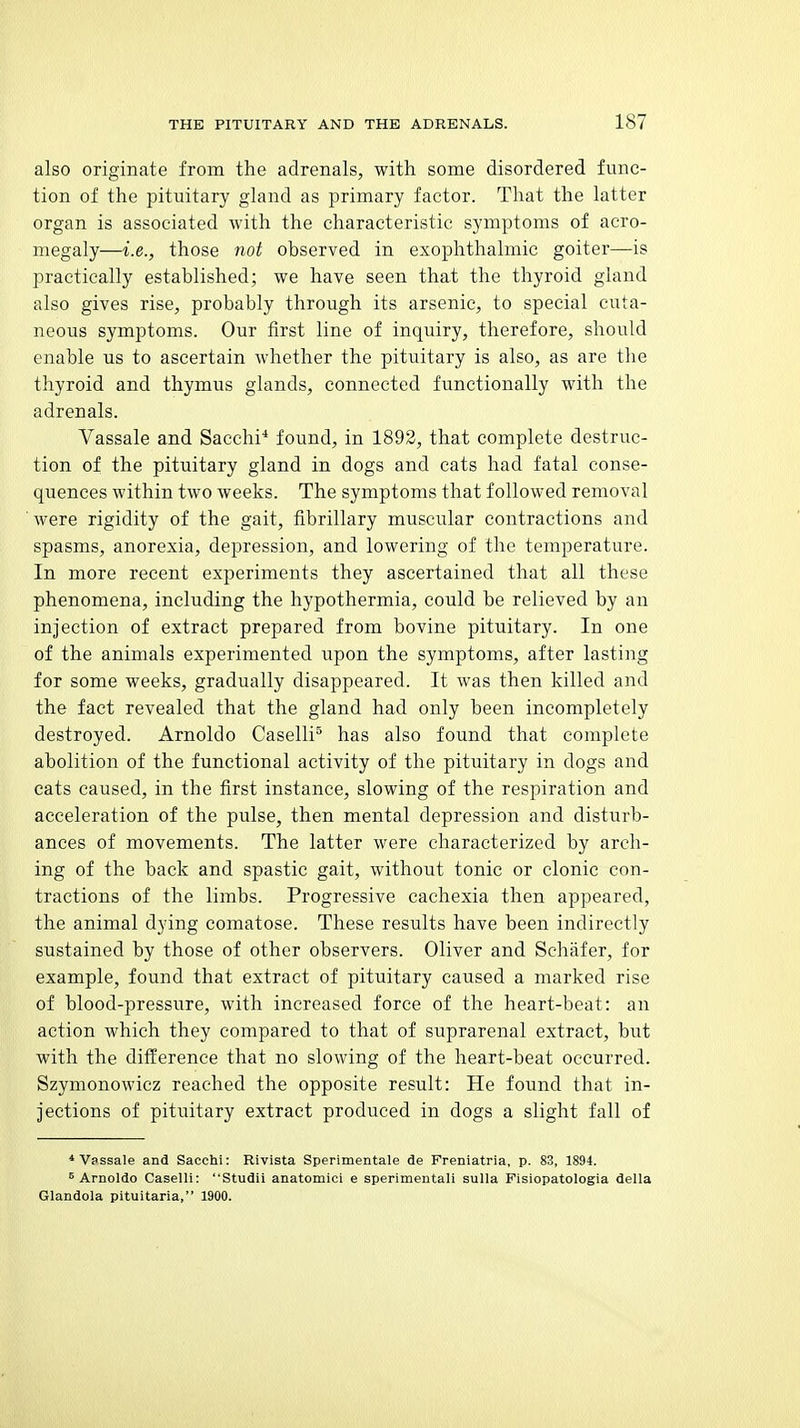 also originate from the adrenals, with some disordered func- tion of the pituitary gland as primary factor. That the latter organ is associated with the characteristic symptoms of acro- megaly—i.e., those not observed in exophthalmic goiter—is practically established; we have seen that the thyroid gland also gives rise, probably through its arsenic, to special cuta- neous symptoms. Our first line of inquiry, therefore, should enable us to ascertain whether the pituitary is also, as are the thyroid and thymus glands, connected functionally with the adrenals. Vassale and Sacchi'* found, in 1892, that complete destruc- tion of the pituitary gland in dogs and cats had fatal conse- quences within two weeks. The symptoms that followed removal were rigidity of the gait, fibrillary muscular contractions and spasms, anorexia, depression, and lowering of the temperature. In more recent experiments they ascertained that all these phenomena, including the hypothermia, could be relieved by an injection of extract prepared from bovine pituitary. In one of the animals experimented upon the symptoms, after lasting for some weeks, gradually disappeared. It was then killed and the fact revealed that the gland had only been incompletely destroyed. Arnoldo Caselli'^ has also found that complete abolition of the functional activity of the pituitary in dogs and cats caused, in the first instance, slowing of the respiration and acceleration of the pulse, then mental depression and disturb- ances of movements. The latter were characterized by arch- ing of the back and spastic gait, without tonic or clonic con- tractions of the limbs. Progressive cachexia then appeared, the animal dying comatose. These results have been indirectly sustained by those of other observers. Oliver and Schafer, for example, found that extract of pituitary caused a marked rise of blood-pressure, with increased force of the heart-beat: an action which they compared to that of suprarenal extract, but with the difference that no slowing of the heart-beat occurred. Szymonowicz reached the opposite result: He found that in- jections of pituitary extract produced in dogs a slight fall of * V?ssale and Sacchi: Rivista Sperimentale de Freniatria, p. 83, 1894. ^Arnoldo Caselli: Studii anatomici e sperimentali sulla Fisiopatologia deUa Glandola pituitaria, 1900.