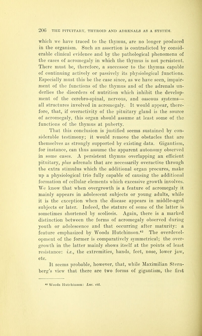 which we have traced to the thymus, are no longer produced in the organism. Such an assertion is contradicted by consid- erable clinical evidence and by the pathological phenomena of the cases of acromegaly in which the thymus is not persistent. There must be, therefore, a successor to the thymus capable of continuing actively or passively its physiological functions. Especially must this be the case since, as we have seen, impair- ment of the functions of the thymus and of the adrenals un- derlies the disorders of nutrition which inhibit the develop- ment of the cerebro-spinal, nervous, and osseous systems— all structures involved in acromegaly. It would appear, there- fore, that, if overactivity of the pituitary gland is the source of acromegaly, this organ should assume at least some of the functions of the thymus at puberty. That this conclusion is Justified seems sustained by con- siderable testimony; it would remove the obstacles that are themselves as strongly supported by existing data. Gigantism, for instance, can thus assume the apparent autonomy observed in some cases. A persistent thymus overlapping an efficient pituitary, plus adrenals that are necessarily overactive through the extra stimulus which the additional organ procures, make U]) a physiological trio fully capable of causing the additional formation of cellular elements which excessive growth involves. We know that when overgrowth is a feature of acromegaly it mainly appears in adolescent subjects or young adults, while it is the exception when the disease appears in middle-aged subjects or later. Indeed, the stature of some of the latter is sometimes shortened by scoliosis. Again, there is a marked distinction between the forms of acromegaly observed during youth or adolescence and that occurring after maturity: a feature emphasized by Woods Hutchinson.*^ The overdevel- opment of the former is comparatively symmetrical; the over- growth in the latter mainly shows itself at the points of least resistance: i.e., the extremities, hands, feet, nose, lower jaw, etc. It seems probable, however, that, while Maximilian Stern- berg's view that there are two forms of gigantism, the first *2 Woods Hutchinson: Loc. cit.