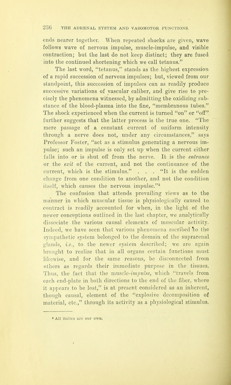 ends nearer together. When repeated shocks are given, wave follows wave of nervous impulse, muscle-impulse, and visible contraction; but the last do not keep distinct; they are fused into the continued shortening which we call tetanus. The last word, tetanus, stands as the highest expression of a rapid succession of nervous impulses; but, viewed from our standpoint, this succession of impulses can as readily produce successive variations of vascular caliber, and give rise to pre- cisely the phenomena witnessed, by admitting the oxidizing sub- stance of the blood-plasma into the fine, membranous tubes. The shock experienced when the current is turned on or off further suggests that the latter process is the true one. The mere passage of a constant current of uniform intensity through a nerve does not, under any circumstances, says Professor Foster, act as a stimulus generating a nervous im- pulse; such an impulse is only set up when the current either falls into or is shut off from the nerve. It is the entrance or the exit of the current, and not the continuance of the current, which is the stimulus. . . . It is the sudden change from one condition to another, and not the condition itself, which causes the nervous impulse.^ The confusion that attends prevailing views as to the manner in which muscular tissue is physiologically caused to contract is readily accounted for when, in the light of the newer conc'eptions outlined in the last chapter, we analytically dissociate the various causal elements of muscular activity. Indeed, we have seen that various phenomena ascribed 'to the sympathetic system belonged to the domain of tlie suprarenal glands, i.e., to the newer system described; we are again brought to realize that in all organs certain functions must likewise, and for the same reasons, be disconnected from others as regards their immediate purpose in the tissues. Thus, the fact that the mwsclc-impulse, which travels from each end-plate in both directions to the end of the fiber, where it appears to be lost, is at present considered as an inherent, though causal, element of the explosive decomposition of material, etc., through its activity as a physiological stimulus.