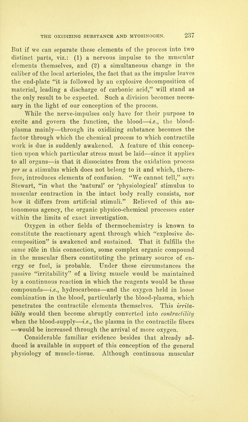 But if we can separate these elements of the process into two distinct parts, viz.: (1) a nervous impulse to the muscular elements themselves, and (2) a simultaneous change in the caliber of the local arterioles, the fact that as the impulse leaves the end-plate it is followed by an explosive decomposition of material, leading a discharge of carbonic acid, will stand as the only result to be expected. Such a division becomes neces- sary in the light of our conception of the process. While the nerve-impulses only have for their purpose to excite and govern the function, the blood—i.e., the blood- plasma mainly—through its oxidizing substance becomes the factor through which the chemical process to which contractile work is due is suddenly awakened. A feature of this concep- tion upon which particular stress must be laid—since it applies to all organs—is that it dissociates from the oxidation process per se a stimulus which does not belong to it and which, there- fore, introduces elements of confusion. We cannot tell, says Stewart, in what the 'natural' or 'physiological' stimulus to muscular contraction in the intact body really consists, nor how it differs from artificial stimuli. Eelieved of this au- tonomous agency, the organic physico-chemical processes enter within the limits of exact investigation. Oxygen in other fields of thermochemistry is known to constitute the reactionary agent through which explosive de- composition is awakened and sustained. That it fulfills the same role in this connection, some complex organic compound in the muscular fibers constituting the primary source of en- ergy or fuel, is probable. Under these circumstances the passive irritability of a living muscle would be maintained by a continuous reaction in which the reagents would be these compounds—i.e., hydrocarbons—and the oxygen held in loose combination in the blood, particularly the blood-plasma, which penetrates the contractile elements themselves. This irrita- iility would then become abruptly converted into contractility when the blood-supply—i.e., the plasma in the contractile fibers —would be increased through the arrival of more oxygen. Considerable familiar evidence besides that already ad- duced is available in support of this conception of the general physiology of muscle-tissue. Although continuous muscular