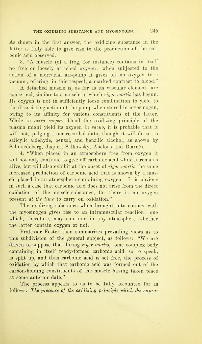 As shown in the first answer, the oxidizing substance in the latter is fully able to give rise to the production of the car- bonic acid observed. 3. A muscle (of a frog, for instance) contains in itself no free or loosely attached oxygen; when subjected to the action of a mercurial air-pump it gives off no oxygen to a vacuum, offering, in this respect, a marked contrast to blood. A detached muscle is, as far as its vascular elements are concerned, similar to a muscle in which rigor moHis has begun. Its oxygen is not in sufficiently loose combination to yield to the dissociating action of the pump when stored in myosinogen, owing to its affinity for various constituents of the latter. While in extra corpore blood the oxidizing principle of the plasma might yield its oxygen in vacuo, it is probable that it will not, judging from recorded data, though it will do so to salicylic aldehyde, benzol, and benzilic alcohol, as shown by Schmiedeberg, Jaquet, Salkowsky, Abelous and Biarnes. 4. When placed in an atmosphere free from oxygen it will not only continue to give off carbonic acid while it remains alive, but will also exhibit at the onset of rigor mortis the same increased production of carbonic acid that is shown by a mus- cle placed in an atmosphere containing oxygen. It is obvious in such a case that carbonic acid does not arise from the direct oxidation of the muscle-substance, for there is no oxygen present at the time to carry on oxidation. The oxidizing substance when brought into contact with the myosinogen gives rise to an intramuscular reaction: one which, therefore, may continue in any atmosphere whether the latter contain oxygen or not. Professor Foster then summarizes prevailing views as to this subdivision of the general subject, as follows: We are driven to -suppose that during rigor mortis, some complex body containing in itself ready-formed carbonic acid, so to speak, is split up, and thus carbonic acid is set free, the process of oxidation by which that carbonic acid was formed out of the carbon-holding constituents of the muscle having taken place at some anterior date. The process appears to us to be fully accounted for as follows: The presence of the oxidizing principle which the supra-