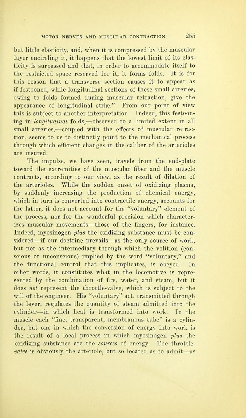 but little elasticity, and, when it is compressed by the muscular layer encircling it, it happens that the lowest limit of its elas- ticity is surpassed and that, in order to accommodate itself to the restricted space reserved for it, it forms folds. It is for this reason that a transverse section causes it to appear as if festooned, while longitudinal sections of these small arteries, owing to folds formed during muscular retraction, give the appearance of longitudinal striae. From our point of view this is subject to another interpretation. Indeed, this festoon- ing in longitudinal folds,—observed to a limited extent in all small arteries,—coupled with the effects of muscular retrac- tion, seems to us to distinctly point to the mechanical process through which efficient changes in the caliber of the arterioles are insured. The impulse, we have seen, travels from the end-plate toward the extremities of the muscular fiber and the muscle contracts, according to our view, as the result of dilation of the arterioles. While the sudden onset of oxidizing plasma, by suddenly increasing the production of chemical energy, which in turn is converted into contractile energy, accounts for the latter, it does not account for the voluntary element of the process, nor for the wonderful precision which character- izes muscular movements—those of the fingers, for instance. Indeed, myosinogen plus the oxidizing substance must be con- sidered—if our doctrine prevails—as the only source of work, but not as the intermediary through which the volition (con- scious or unconscious) implied by the word voluntary, and the functional control that this implicates, is obeyed. In other words, it constitutes what in the locomotive is repre- sented by the combination of fire, water, and steam, but it does not represent the throttle-valve, which is subject to the will of the engineer. His voluntary act, transmitted through the lever, regulates the quantity of steam admitted into the cylinder—in which heat is transformed into work. In the muscle each fine, transparent, membranous tube is a cylin- der, but one in which the conversion of energy into work is the result of a local process in which myosinogen plus the oxidizing substance are the sources of energy. The throttle- valve is obviously the arteriole, but so located as to admit—as