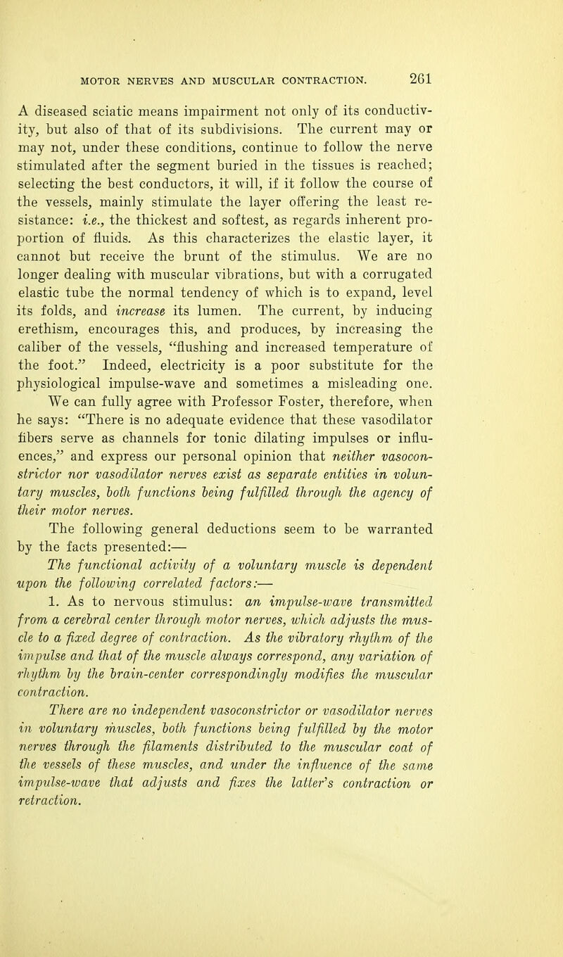 A diseased sciatic means impairment not only of its conductiv- ity, but also of that of its subdivisions. The current may or may not, under these conditions, continue to follow the nerve stimulated after the segment buried in the tissues is reached; selecting the best conductors, it will, if it follow the course of the vessels, mainly stimulate the layer offering the least re- sistance: i.e., the thickest and softest, as regards inherent pro- portion of fluids. As this characterizes the elastic layer, it cannot but receive the brunt of the stimulus. We are no longer dealing with muscular vibrations, but with a corrugated elastic tube the normal tendency of which is to expand, level its folds, and increase its lumen. The current, by inducing erethism, encourages this, and produces, by increasing the caliber of the vessels, flushing and increased temperature of the foot. Indeed, electricity is a poor substitute for the physiological impulse-wave and sometimes a misleading one. We can fully agree with Professor Foster, therefore, when he says: There is no adequate evidence that these vasodilator fibers serve as channels for tonic dilating impulses or influ- ences, and express our personal opinion that neither vasocon- strictor nor vasodilator nerves exist as separate entities in volun- tary muscles, both functions being fulfilled through the agency of their motor nerves. The following general deductions seem to be warranted by the facts presented:— The functional activity of a voluntary muscle is dependent upon the following correlated factors:— 1. As to nervous stimulus: an impulse-wave transmitted from a cerebral center through motor nerves, which adjusts the mus- cle to a fixed degree of contraction. As the vibratory rhythm of the impulse and that of the muscle always correspond, any variation of rhythm by the brain-center correspondingly modifies the muscular contraction. There are no independent vasoconstrictor or vasodilator nerves in voluntary muscles, both functions being fulfilled by the motor nerves through the filaments distributed to the muscular coat of tlie vessels of these muscles, and under the influence of the same imptdse-wave that adjusts and fixes the latter's contraction or retraction.