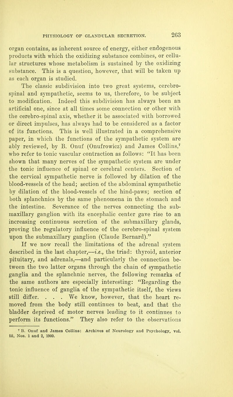 organ contains, as inherent source of energy, either endogenous products with which the oxidizing substance combines, or cellu- lar structures whose metabolism is sustained by the oxidizing substance. This is a question, however, that will be taken up as each organ is studied. The classic subdivision into two great systems, cerebro- spinal and sympathetic, seems to us, therefore, to be subject to modification. Indeed this subdivision has always been an artificial one, since at all times some connection or other with the cerebro-spinal axis, whether it be associated with borrowed or direct impulses, has always had to be considered as a factor of its functions. This is well illustrated in a comprehensive paper, in which the functions of the sympathetic system are ably reviewed, by B. Onuf (Onufrowicz) and James Collins/ who refer to tonic vascular contraction as follows: It has been shown that many nerves of the sympathetic system are under the tonic influence of spinal or cerebral centers. Section of the cervical sympathetic nerve is followed by dilation of the blood-vessels of the head; section of the abdominal sympathetic by dilation of the blood-vessels of the hind-paws; section of both splanchnics by the same phenomena in the stomach and the intestine. Severance of the nerves connecting the sub- maxillary ganglion with its encephalic center gave rise to an increasing continuous secretion of the submaxillary glands, proving the regulatory influence of the cerebro-spinal system upon the submaxillary ganglion (Claude Bernard). If we now recall the limitations of the adrenal system described in the last chapter,—i.e., the triad: thyroid, anterior pituitary, and adrenals,—and particularly the connection be- tween the two latter organs through the chain of sympathetic ganglia and the splanchnic nerves, the following remarks of the same authors are especially interesting: Kegarding the tonic influence of ganglia of the sympathetic itself, the views still differ. . . . We know, however, that the heart re- moved from the body still continues to beat, and that the bladder deprived of motor nerves leading to it continues to perform its functions. They also refer to the observations ' B. Onuf and James Collins: Archives of Neurology and Psychology, vol. lii, Nos. 1 and 2, 1900.