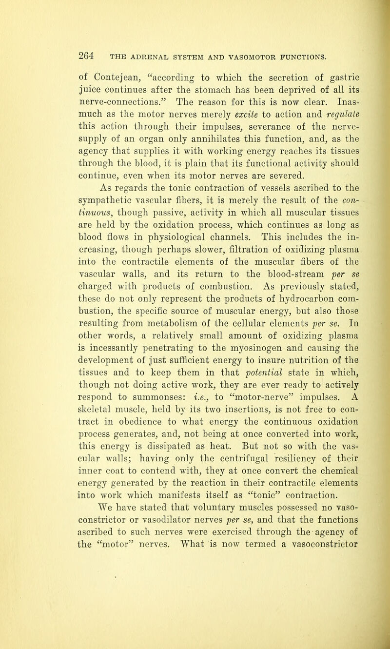 of Contejean, according to which the secretion of gastric juice continues after the stomach has been deprived of all its nerve-connections. The reason for this is now clear. Inas- much as the motor nerves merely excite to action and regulate this action through their impulses, severance of the nerve- supply of an organ only annihilates this function, and, as the agency that supplies it with working energy reaches its tissues through the blood, it is plain that its functional activity should continue, even when its motor nerves are severed. As regards the tonic contraction of vessels ascribed to the sympathetic vascular fibers, it is merely the result of the con- tinuous, though passive, activity in which all muscular tissues are held by the oxidation process, which continues as long as blood flows in physiological channels. This includes the in- creasing, though perhaps slower, filtration of oxidizing plasma into the contractile elements of the muscular fibers of the vasciilar walls, and its return to the blood-stream per se charged with products of combustion. As previously stated, these do not only represent the products of hydrocarbon com- bustion, the specific source of muscular energy, but also those resulting from metabolism of the cellular elements per se. In other words, a relatively small amount of oxidizing plasma is incessantly penetrating to the myosinogen and causing the development of just sufficient energy to insure nutrition of the tissues and to keep them in that potential state in which, though not doing active work, they are ever ready to actively respond to summonses: i.e., to motor-nerve impulses. A skeletal muscle, held by its two insertions, is not free to con- tract in obedience to what energy the continuous oxidation process generates, and, not being at once converted into work, this energy is dissipated as heat. But not so with the vas- cular walls; having only the centrifugal resiliency of their inner coat to contend with, they at once convert the chemical energy generated by the reaction in their contractile elements into work which manifests itself as tonic contraction. We have stated that voluntary muscles possessed no vaso- constrictor or vasodilator nerves per se, and that the functions ascribed to such nerves were exercised through the agency of the motor nerves. What is now termed a vasoconstrictor