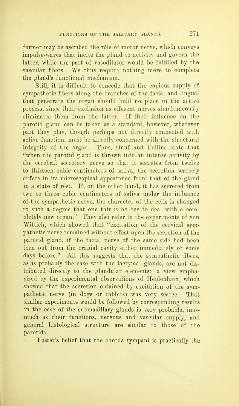 former may be ascribed the role of motor nerve, which conveys impulse-waves that incite the gland to activity and govern the latter, while the part of vasodilator would be fulfilled by the vascular fibers. We thus require nothing more to complete the gland's functional mechanism. Still, it is difficult to concede that the copious supply of sympathetic fibers along the branches of the facial and lingual that penetrate the organ should hold no place in the active process, since their exclusion as efferent nerves simultaneously eliminates them from the latter. If their influence on the parotid gland can be taken as a standard, however, whatever part they play, though perhaps not directly connected with active function, must be directly concerned with the structural integrity of the organ. Thus, Onuf and Collins state that when the parotid gland is thrown into an intense activity by the cerebral secretory nerve so that it secretes from twelve to thirteen cubic centimeters of saliva, the secretion scarcely differs in its microscopical appearance from that of the gland in a state of rest. If, on the other hand, it has secreted from two to three cubic centimeters of saliva under the influence of the sympathetic nerve, the character of the cells is changed to such a degree that one thinks he has to deal with a com- pletely new organ. They also refer to the experiments of von Wittich, which showed that excitation of the cervical sym- pathetic nerve remained without effect upon the secretion of the parotid gland, if the facial nerve of the same side had been torn out from the cranial cavity either immediately or some days before. All this suggests that the sympathetic fibers, as is probably the case with the lacrymal glands, are not dis- tributed directly to the glandular elements: a view empha- sized by the experimental observations of Heidenhain, which showed that the secretion obtained by excitation of the sym- pathetic nerve (in dogs or rabbits) was very scarce. That similar experiments would be followed by corresponding results in the case of the submaxillary glands is very probable, inas- much as their functions, nervous and vascular supply, and general histological structure are similar to those of the parotids. Foster's belief that the chorda tympani is practically the