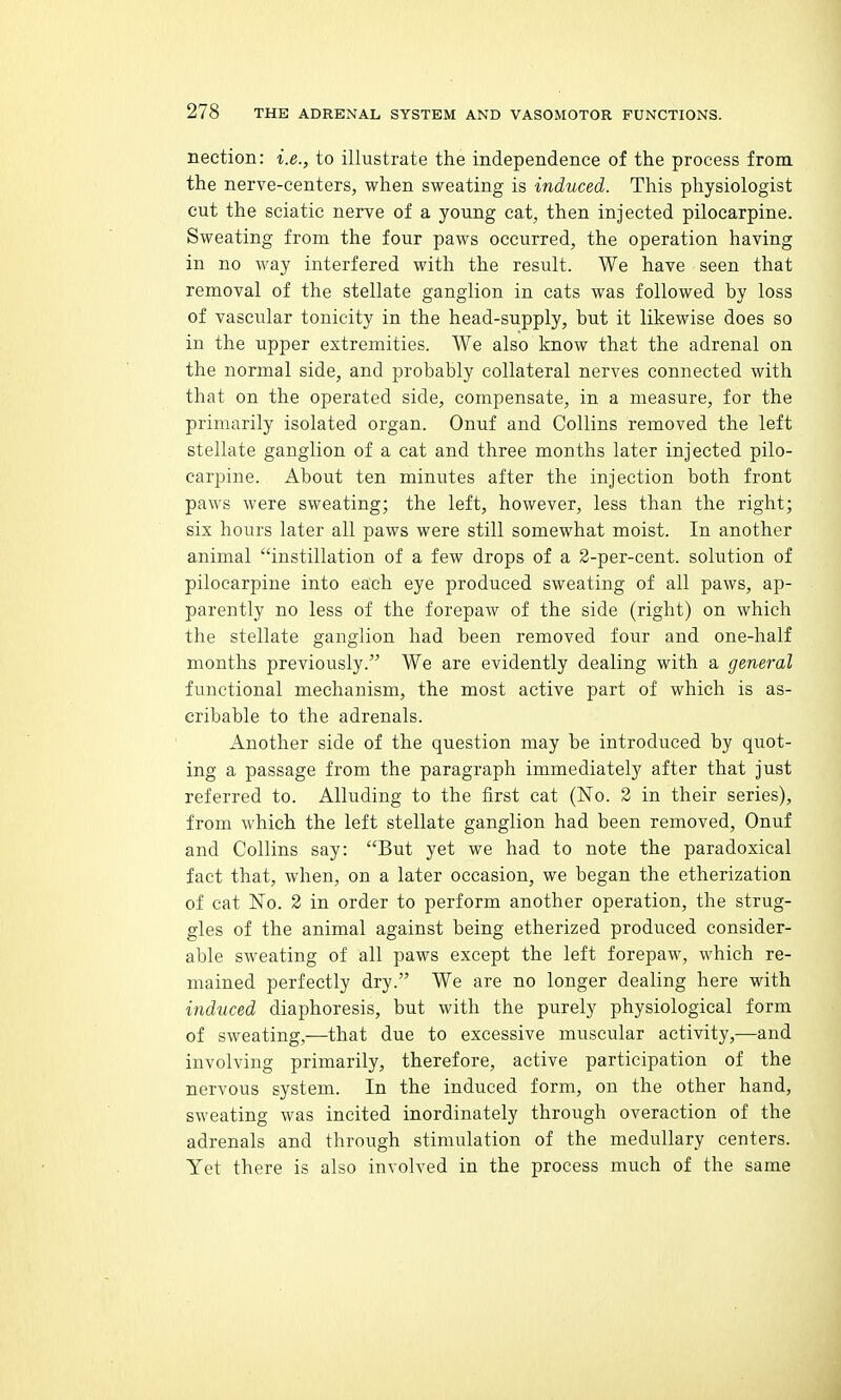 nection: i.e., to illustrate the independence of the process from the nerve-centers, when sweating is induced. This physiologist cut the sciatic nerve of a young cat, then injected pilocarpine. Sweating from the four paws occurred, the operation having in no way interfered with the result. We have seen that removal of the stellate ganglion in cats was followed by loss of vascular tonicity in the head-supply, but it likewise does so in the upper extremities. We also know that the adrenal on the normal side, and probably collateral nerves connected with that on the operated side, compensate, in a measure, for the primarily isolated organ. Onuf and Collins removed the left stellate ganglion of a cat and three months later injected pilo- carpine. About ten minutes after the injection both front paws were sweating; the left, however, less than the right; six hours later all paws were still somewhat moist. In another animal instillation of a few drops of a 2-per-cent. solution of pilocarpine into each eye produced sweating of all paws, ap- parently no less of the forepaw of the side (right) on which the stellate ganglion had been removed four and one-half months previously. We are evidently dealing with a general functional mechanism, the most active part of which is as- cribable to the adrenals. Another side of the question may be introduced by quot- ing a passage from the paragraph immediately after that just referred to. Alluding to the first cat (No. 2 in their series), from which the left stellate ganglion had been removed, Onuf and Collins say: But yet we had to note the paradoxical fact that, when, on a later occasion, we began the etherization of cat No. 2 in order to perform another operation, the strug- gles of the animal against being etherized produced consider- able sweating of all paws except the left forepaw, which re- mained perfectly dry. We are no longer dealing here with induced diaphoresis, but with the purely physiological form of sweating,—that due to excessive muscular activity,—and involving primarily, therefore, active participation of the nervous system. In the induced form, on the other hand, sweating was incited inordinately through overaction of the adrenals and through stimulation of the medullary centers. Yet there is also involved in the process much of the same
