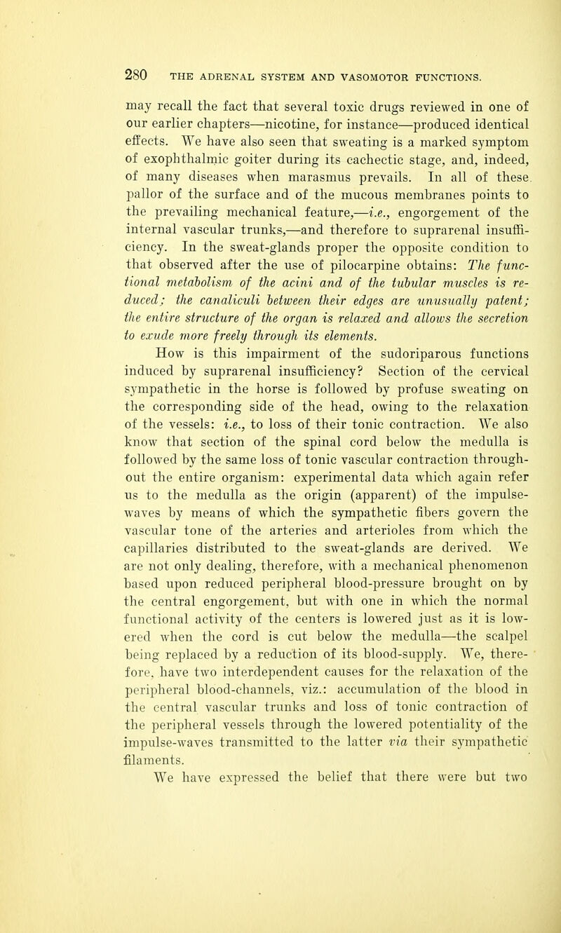 may recall the fact that several toxic drugs reviewed in one of our earlier chapters—nicotine, for instance—produced identical effects. We have also seen that sweating is a marked symptom of exophthalmic goiter during its cachectic stage, and, indeed, of many diseases when marasmus prevails. In all of these, pallor of the surface and of the mucous membranes points to the prevailing mechanical feature,—i.e., engorgement of the internal vascular trunks,—and therefore to suprarenal insuffi- ciency. In the sweat-glands proper the opposite condition to that observed after the use of pilocarpine obtains: The func- tional metabolism of the acini and of the tubular muscles is re- duced; the canaliculi between their edges are unusually patent; the entire structure of the organ is relaxed and allows the secretion to exude more freely through its elements. How is this impairment of the sudoriparous functions induced by suprarenal insufficiency? Section of the cervical sympathetic in the horse is followed by profuse sweating on the corresponding side of the head, owing to the relaxation of the vessels: i.e., to loss of their tonic contraction. We also know that section of the spinal cord below the medulla is followed by the same loss of tonic vascular contraction through- out the entire organism: experimental data which again refer us to the medulla as the origin (apparent) of the impulse- waves by means of which the sympathetic fibers govern the vascular tone of the arteries and arterioles from which the capillaries distributed to the sweat-glands are derived. We are not only dealing, therefore, with a mechanical phenomenon based upon reduced peripheral blood-pressure brought on by the central engorgement, but with one in which the normal functional activity of the centers is lowered just as it is low- ered when the cord is cut below the medulla—the scalpel being replaced by a reduction of its blood-supply. We, there- fore, have two interdependent causes for the relaxation of the peripheral blood-channels, viz.: accumulation of the blood in the central vascular trunks and loss of tonic contraction of the peripheral vessels through the lowered potentiality of the impulse-waves transmitted to the latter via their sympathetic filaments. We have expressed the belief that there were but two