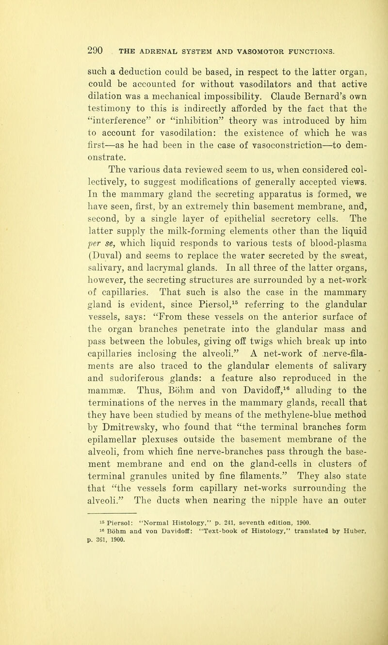 such a deduction could be based, in respect to the latter organ, could be accounted for without vasodilators and that active dilation was a mechanical impossibility. Claude Bernard's own testimony to this is indirectly afforded by the fact that the interference or inhibition theory was introduced by him to account for vasodilation: the existence of which he was first—as he had been in the case of vasoconstriction—to dem- onstrate. The various data reviewed seem to us, when considered col- lectively, to suggest modifications of generally accepted views. In the mammary gland the secreting apparatus is formed, we have seen, first, by an extremely thin basement membrane, and, second, by a single layer of epithelial secretory cells. The latter supply the milk-forming elements other than the liquid per se, which liquid responds to various tests of blood-plasma (Duval) and seems to replace the water secreted by the sweat, salivary, and lacrymal glands. In all three of the latter organs, however, the secreting structures are surrounded by a net-work of capillaries. That such is also the case in the mammary gland is evident, since Piersol,^^ referring to the glandular vessels, says: From these vessels on the anterior surface of the organ branches penetrate into the glandular mass and pass between the lobules, giving off twigs which break up into capillaries inclosing the alveoli. A net-work of .nerve-fila- ments are also traced to the glandular elements of salivary and sudoriferous glands: a feature also reproduced in the mammas. Thus, Bohm and von Davidoff,^® alluding to the terminations of the nerves in the mammary glands, recall that they have been studied by means of the methylene-blue method by Dmitrewsky, who found that the terminal branches form epilamellar plexuses outside the basement membrane of the alveoli, from which fine nerve-branches pass through the base- ment membrane and end on the gland-cells in clusters of terminal granules united by fine filaments. They also state that the vessels form capillary net-works surrounding the alveoli. The ducts when nearing the nipple have an outer i^Piersol: Normal Histology, p. 241, seventh edition, 1900. 1* Bohm and von Davidoff: Text-book of Histology, translated by Huber, p. 361, 1900.