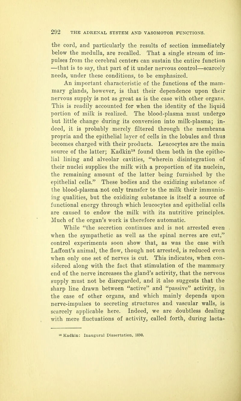 the cord, and particularly the results of section immediately below the medulla, are recalled. That a single stream of im- pulses from the cerebral centers can sustain the entire function —that is to say, that part of it under nervous control—scarcely needs, under these conditions, to be emphasized. An important characteristic of the functions of the mam- mary glands, however, is that their dependence upon their nervous supply is not as great as is the case with other organs. This is readily accounted for when the identity of the liquid portion of milk is realized. The blood-plasma must undergo but little change during its conversion into milk-plasma; in- deed, it is probably merely filtered through the membrana propria and the epithelial layer of cells in the lobules and thus becomes charged with their products. Leucocytes are the main source of the latter; Kadkin^^ found them both in the epithe- lial lining and alveolar cavities, wherein disintegration of their nuclei supplies the milk with a proportion of its nuclein,. the remaining amount of the latter being furnished by the epithelial cells. These bodies and the oxidizing substance of the blood-plasma not only transfer to the milk their immuniz- ing qualities, but the oxidizing substance is itself a source of functional energy through which leucocytes and epithelial cells are caused to endow the milk with its nutritive principles. Much of the organ's work is therefore automatic. While the secretion continues and is not arrested even when the sympathetic as well as the spinal nerves are cut, control experiments soon show that, as was the case with LafEont's animal, the flow, though not arrested, is reduced even when only one set of nerves is cut. This indicates, when con- sidered along with the fact that stimulation of the mammary end of the nerve increases the gland's activity, that the nervous supply must not be disregarded, and it also suggests that the sharp line drawn between active and passive activity, in the case of other organs, and which mainly depends upon nerve-impulses to secreting structures and vascular walls, is scarcely applicable here. Indeed, we are doubtless dealing with mere fluctuations of activity, called forth, during lacta- 18 Kadkin: Inaugural Dissertation, 1890.