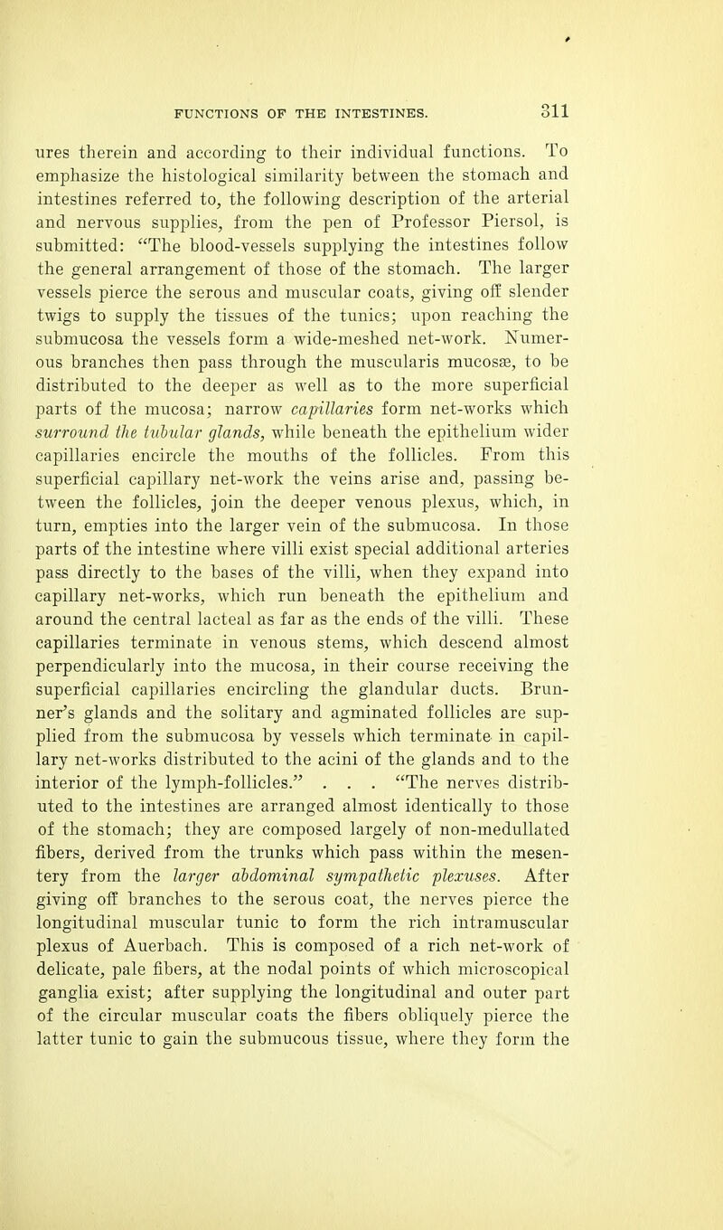 ures therein and according to their individual functions. To emphasize the histological similarity between the stomach and intestines referred to, the following description of the arterial and nervous supplies, from the pen of Professor Piersol, is submitted: The blood-vessels supplying the intestines follow the general arrangement of those of the stomach. The larger vessels pierce the serous and muscular coats, giving ofE slender twigs to supply the tissues of the tunics; upon reaching the submucosa the vessels form a wide-meshed net-work. Numer- ous branches then pass through the muscularis mucosae, to be distributed to the deeper as well as to the more superficial parts of the mucosa; narrow capillaries form net-works which surround the tubular glands, while beneath the epithelium wider capillaries encircle the mouths of the follicles. From this superficial capillary net-work the veins arise and, passing be- tween the follicles. Join the deeper venous plexus, which, in turn, empties into the larger vein of the submucosa. In those parts of the intestine where villi exist special additional arteries pass directly to the bases of the villi, when they expand into capillary net-works, which run beneath the epithelium and around the central lacteal as far as the ends of the villi. These capillaries terminate in venous stems, which descend almost perpendicularly into the mucosa, in their course receiving the superficial capillaries encircling the glandular ducts. Brun- ner's glands and the solitary and agminated follicles are sup- plied from the submucosa by vessels which terminate in capil- lary net-works distributed to the acini of the glands and to the interior of the lymph-follicles. . . . The nerves distrib- uted to the intestines are arranged almost identically to those of the stomach; they are composed largely of non-medullated fibers, derived from the trunks which pass within the mesen- tery from the larger abdominal sympathetic plexuses. After giving off branches to the serous coat, the nerves pierce the longitudinal muscular tunic to form the rich intramuscular plexus of Auerbach. This is composed of a rich net-work of delicate, pale fibers, at the nodal points of which microscopical ganglia exist; after supplying the longitudinal and outer part of the circular muscular coats the fibers obliquely pierce the latter tunic to gain the submucous tissue, where they form the