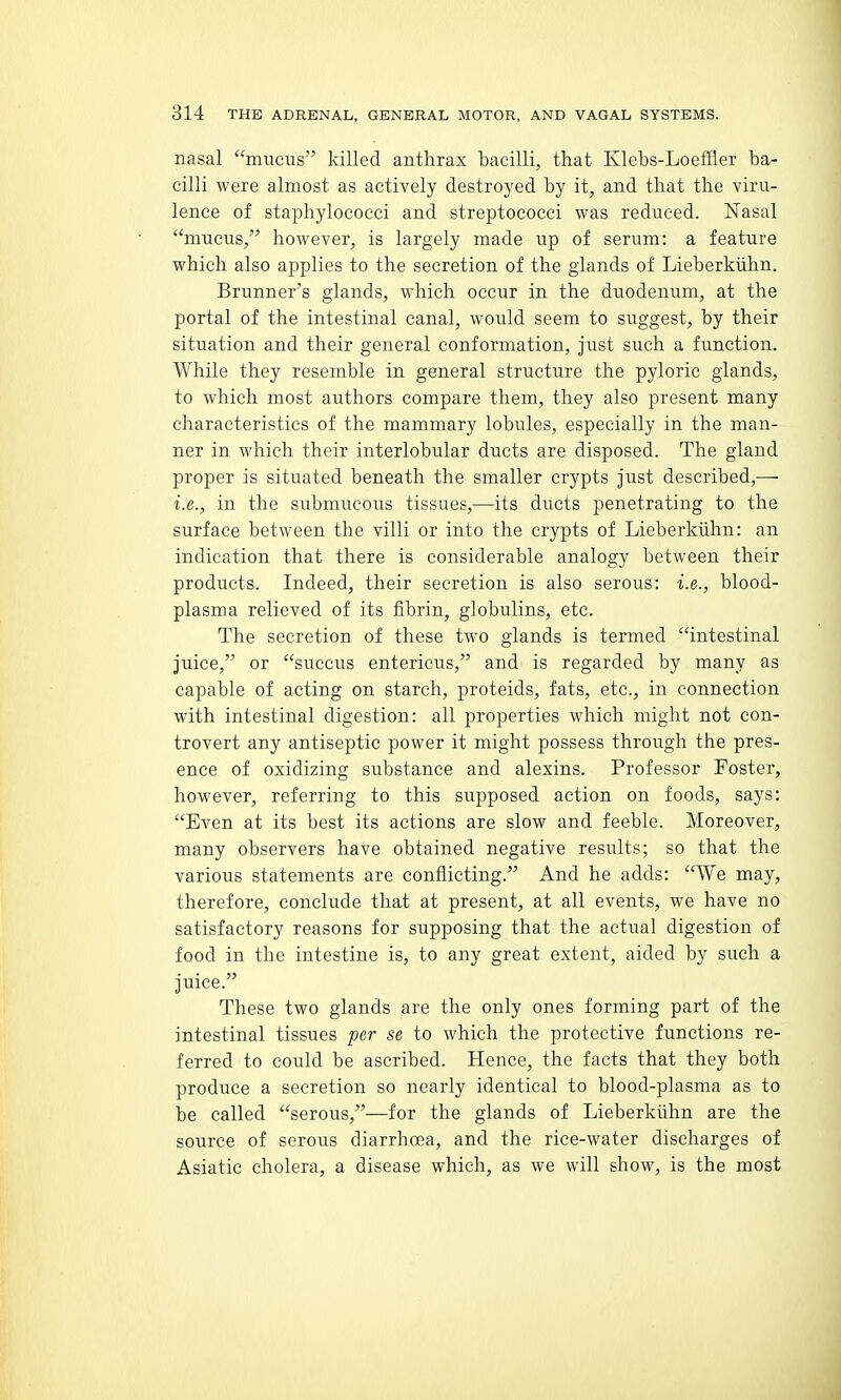nasal mucus killed anthrax bacilli, that Klebs-Loeffler ba- cilli were almost as actively destroyed by it, and that the viru- lence of staphylococci and streptococci was reduced. Nasal mucus, however, is largely made up of serum: a feature which also applies to the secretion of the glands of Lieberkiihn. Brunner's glands, which occur in the duodenum, at the portal of the intestinal canal, would seem to suggest, by their situation and their general conformation, just such a function. While they resemble in general structure the pyloric glands, to which most authors compare them, they also present many characteristics of the mammary lobules, especially in the man- ner in which their interlobular ducts are disposed. The gland proper is situated beneath the smaller crypts just described,— i.e., in the submucous tissues,—its ducts penetrating to the surface between the villi or into the crypts of Lieberkiihn: an indication that there is considerable analogy between their products. Indeed, their secretion is also serous: i.e., blood- plasma relieved of its fibrin, globulins, etc. The secretion of these two glands is termed intestinal juice, or succus entericus, and is regarded by many as capable of acting on starch, proteids, fats, etc., in connection with intestinal digestion: all properties which might not con- trovert any antiseptic power it might possess through the pres- ence of oxidizing substance and alexins. Professor Foster, however, referring to this supposed action on foods, says: Even at its best its actions are slow and feeble. Moreover, many observers have obtained negative results; so that the various statements are conflicting. And he adds: We may, therefore, conclude that at present, at all events, we have no satisfactory reasons for supposing that the actual digestion of food in the intestine is, to any great extent, aided by such a juice. These two glands are the only ones forming part of the intestinal tissues per se to which the protective functions re- ferred to could be ascribed. Hence, the facts that they both produce a secretion so nearly identical to blood-plasma as to be called serous,—for the glands of Lieberkiihn are the source of serous diarrhoea, and the rice-water discharges of Asiatic cholera, a disease which, as we will show, is the most