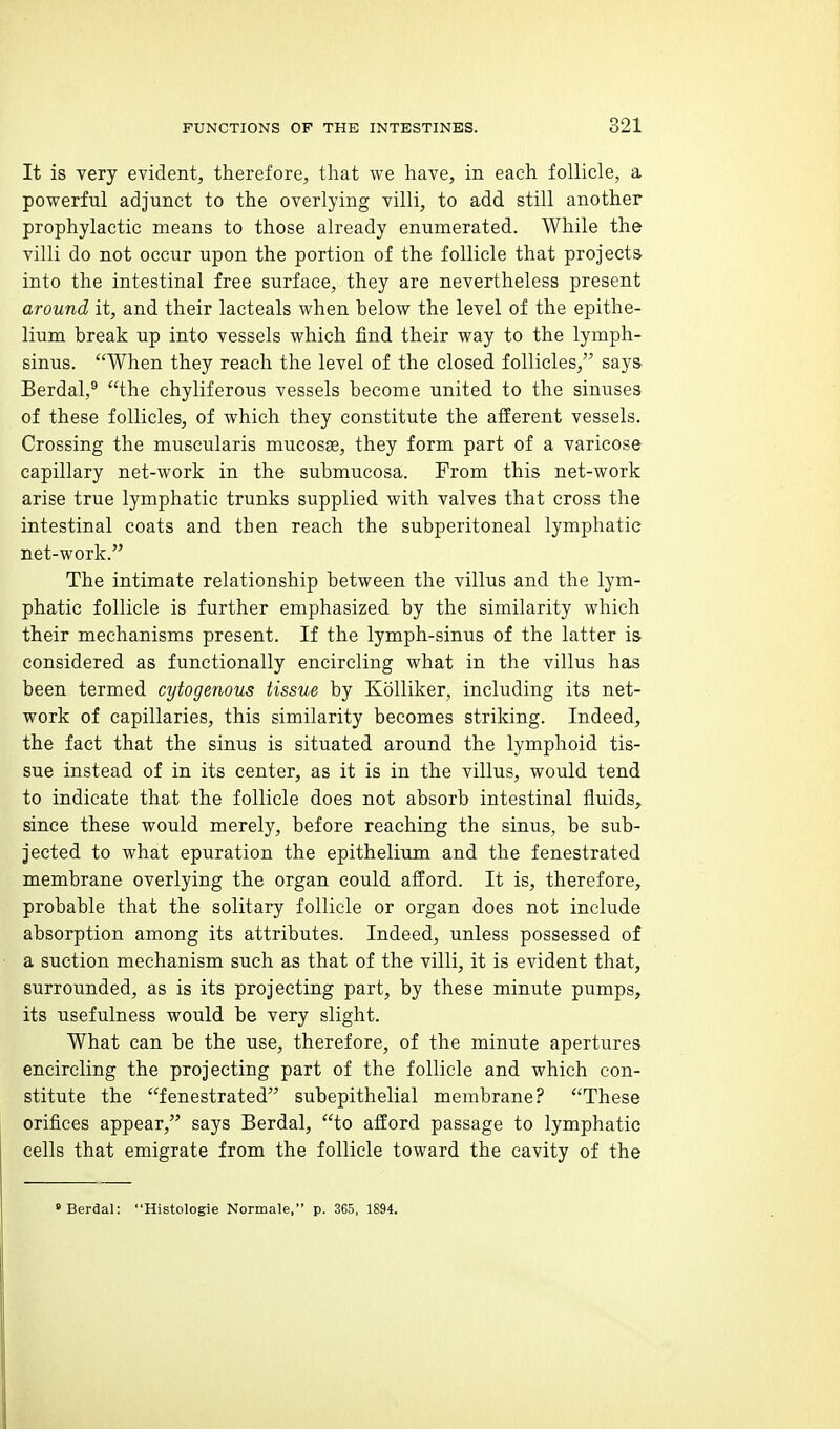 It is very evident, therefore, that we have, in each follicle, a powerful adjunct to the overlying villi, to add still another prophylactic means to those already enumerated. While the villi do not occur upon the portion of the follicle that projects into the intestinal free surface, they are nevertheless present around it, and their lacteals when below the level of the epithe- lium break up into vessels which find their way to the lymph- sinus. When they reach the level of the closed follicles, says Berdal,® the chyliferous vessels become united to the sinuses of these follicles, of which they constitute the afferent vessels. Crossing the muscularis mucosae, they form part of a varicose capillary net-work in the submucosa. From this net-work arise true lymphatic trunks supplied with valves that cross the intestinal coats and then reach the subperitoneal lymphatic net-work. The intimate relationship between the villus and the lym- phatic follicle is further emphasized by the similarity which their mechanisms present. If the lymph-sinus of the latter is considered as functionally encircling what in the villus has been termed cytogenous tissue by KoUiker, including its net- work of capillaries, this similarity becomes striking. Indeed, the fact that the sinus is situated around the lymphoid tis- sue instead of in its center, as it is in the villus, would tend to indicate that the follicle does not absorb intestinal fluids, since these would merely, before reaching the sinus, be sub- jected to what epuration the epithelium and the fenestrated membrane overlying the organ could afford. It is, therefore, probable that the solitary follicle or organ does not include absorption among its attributes. Indeed, unless possessed of a suction mechanism such as that of the villi, it is evident that, surrounded, as is its projecting part, by these minute pumps, its usefulness would be very slight. What can be the use, therefore, of the minute apertures encircling the projecting part of the follicle and which con- stitute the fenestrated subepithelial membrane? These orifices appear, says Berdal, to afford passage to lymphatic cells that emigrate from the follicle toward the cavity of the Berdal: Histologie Normale, p. 365, 1894.