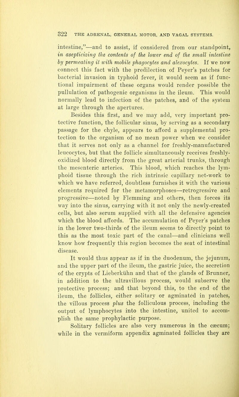 intestine,—and to assist, if considered from our standpoint, in asepticizing the contents of the lower end of the small intestine iy permeating it with mohile phagocytes and alexocytes. If we now connect this fact with tlie predilection of Peyer's patches for bacterial invasion in typhoid fever, it would seem as if func- tional impairment of these organs would render possible the pullulation of pathogenic organisms in the ileum. This would normally lead to infection of the patches, and of the system at large through the apertures. Besides this first, and we may add, very important pro- tective function, the follicular sinus, by serving as a secondary passage for the chyle, appears to afford a supplemental pro- tection to the organism of no mean power when we consider that it serves not only as a channel for freshly-manufactured leucocytes, but that the follicle simultaneously receives freshly- oxidized blood directly from the great arterial trunks, through the mesenteric arteries. This blood, which reaches the lym- phoid tissue through the rich intrinsic capillary net-work to which we have referred, doubtless furnishes it with the various elements required for the metamorphoses—retrogressive and progressive—noted by Flemming and others, then forces its way into the sinus, carrying with it not only the newly-created cells, but also serum supplied with all the defensive agencies which the blood affords. The accumulation of Peyers patches in the lower two-thirds of the ileum seems to directly point to this as the most toxic part of the canal—and clinicians well know how frequently this region becomes the seat of intestinal disease. It would thus appear as if in the duodenum, the jejunum, and the upper part of the ileum, the gastric juice, the secretion of the crypts of Lieberkiihn and that of the glands of Brunner, in addition to the ultravillous process, would subserve the protective process; and that beyond this, to the end of the ileum, the follicles, either solitary or agminat6d in patches, the villous process plus the folliculous process, including the output of lymphocytes into the intestine, united to accom- plish the same prophylactic purpose. Solitary follicles are also very numerous in the csecum; while in the vermiform appendix agminated follicles they are