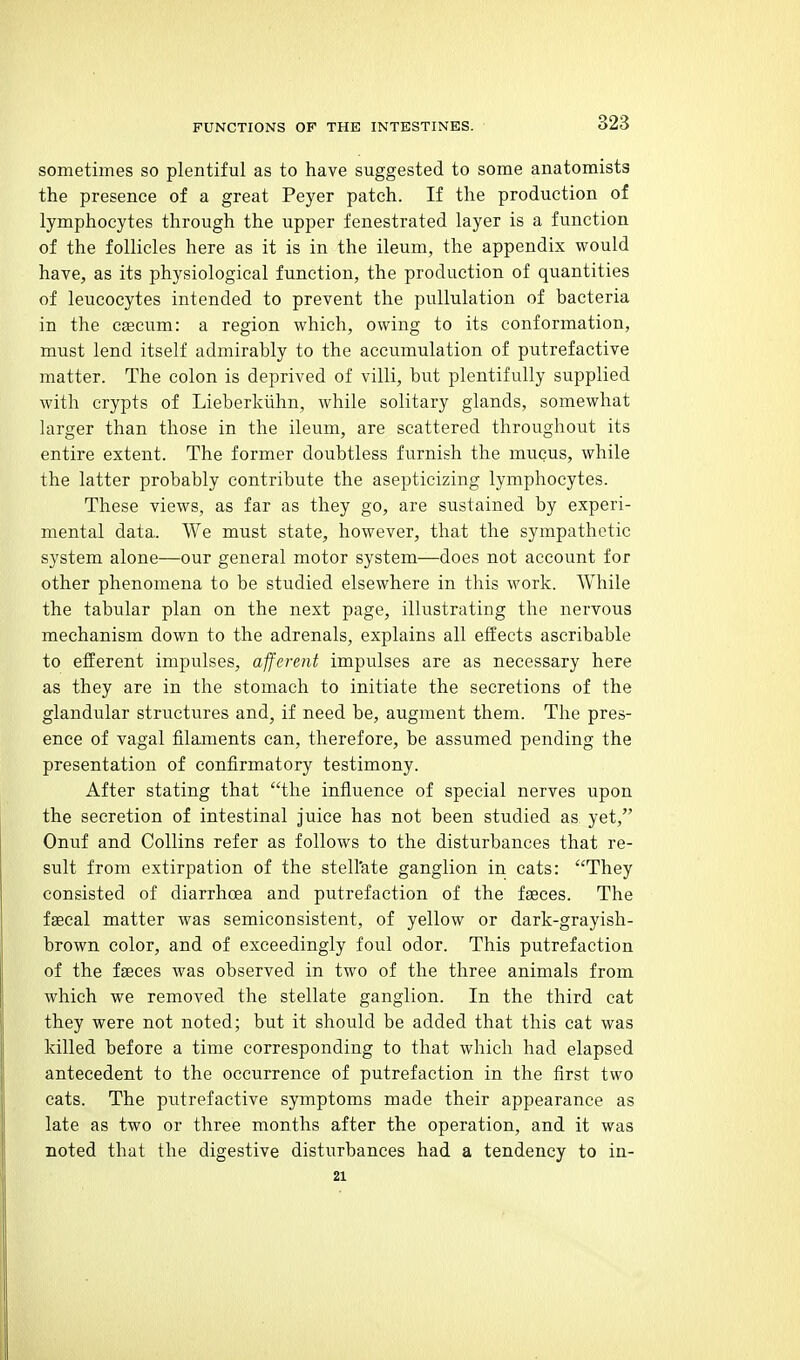 sometimes so plentiful as to have suggested to some anatomists the presence of a great Peyer patch. If the production of lymphocytes through the upper fenestrated layer is a function of the follicles here as it is in the ileum, the appendix would have, as its physiological function, the production of quantities of leucocytes intended to prevent the pullulation of bacteria in the csecum: a region which, owing to its conformation, must lend itself admirably to the accumulation of putrefactive matter. The colon is deprived of villi, but plentifully supplied with crypts of Lieberkiihn, while solitary glands, somewhat larger than those in the ileum, are scattered throughout its entire extent. The former doubtless furnish the mucus, while the latter probably contribute the asepticizing lymphocytes. These views, as far as they go, are sustained by experi- mental data. VVe must state, however, that the sympathetic system alone—our general motor system—does not account for other phenomena to be studied elsewhere in this work. While the tabular plan on the next page, illustrating the nervous mechanism down to the adrenals, explains all effects ascribable to efferent impulses, afferent impulses are as necessary here as they are in the stomach to initiate the secretions of the glandular structures and, if need be, augment them. The pres- ence of vagal filaments can, therefore, be assumed pending the presentation of confirmatory testimony. After stating that the influence of special nerves upon the secretion of intestinal juice has not been studied as yet, Onuf and Collins refer as follows to the disturbances that re- sult from extirpation of the stell'ate ganglion in cats: They consisted of diarrhoea and putrefaction of the faeces. The faecal matter was semiconsistent, of yellow or dark-grayish- brown color, and of exceedingly foul odor. This putrefaction of the faeces was observed in two of the three animals from which we removed the stellate ganglion. In the third cat they were not noted; but it should be added that this cat was killed before a time corresponding to that which had elapsed antecedent to the occurrence of putrefaction in the first two cats. The putrefactive symptoms made their appearance as late as two or three months after the operation, and it was noted that the digestive disturbances had a tendency to in- 21