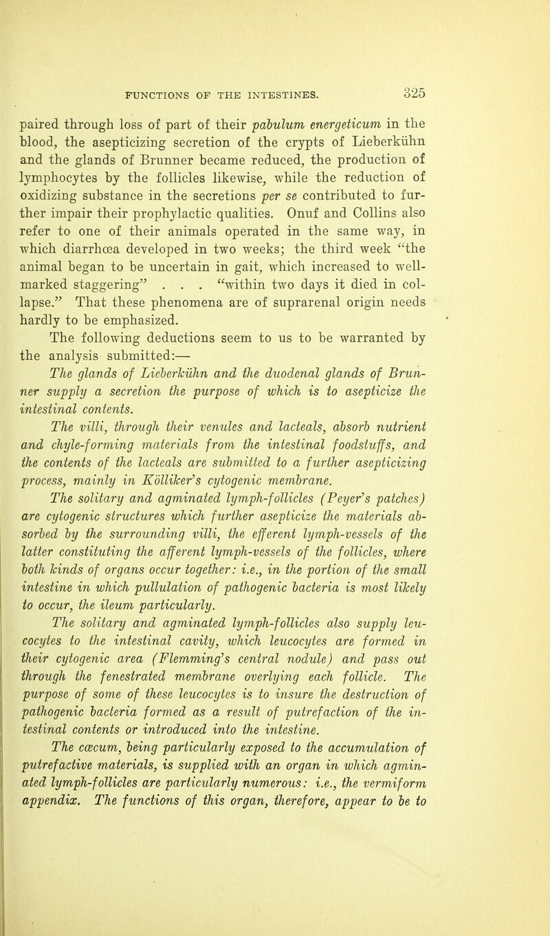 paired through loss of part of their pabulum energeticum in the blood, the asepticizing secretion of the crypts of Lieberkiihn and the glands of Brunner became reduced, the production of lymphocytes by the follicles likewise, while the reduction of oxidizing substance in the secretions per se contributed to fur- ther impair their prophylactic qualities. Onuf and Collins also refer to one of their animals operated in the same way, in which diarrhoea developed in two weeks; the third week the animal began to be uncertain in gait, which increased to well- marked staggering . . . within two days it died in col- lapse. That these phenomena are of suprarenal origin needs hardly to be emphasized. The following deductions seem to us to be warranted by the analysis submitted:— The glands of Lieherkuhn and the duodenal glands of Brun- ner supply a secretion the purpose of which is to asepticize the intestinal contents. The villi, through their venules and lacteals, absorb nutrient and chyle-forming materials from the intestinal foodstuffs, and the contents of the lacteals are submitted to a further asepticizing process, mainly in KblUTcer's cytogenic membrane. The solitary and agminated lymph-follicles (Beyer's patches) are cytogenic structures which further asepticize the materials ab- sorbed by the surrounding villi, the efferent lymph-vessels of the latter constituting the afferent lymph-vessels of the follicles, where both hinds of organs occur together: i.e., in the portion of the small intestine in which pullulation of pathogenic bacteria is most likely to occur, the ileum particularly. The solitary and agminated lymph-follicles also supply leu- cocytes to the intestinal cavity, which leucocytes are formed in their cytogenic area (Flemming's central nodule) and pass out through the fenestrated membrane overlying each follicle. The purpose of some of these leucocytes is to insure the destruction of pathogenic bacteria formed as a result of putrefaction of the in- testinal contents or introduced into the intestine. The ccecum, being particularly exposed to the accumulation of putrefactive materials, is supplied with an organ in which agmin- ated lymph-follicles are particularly numerous: i.e., the vermiform appendix. The functions of this organ, therefore, appear to be to