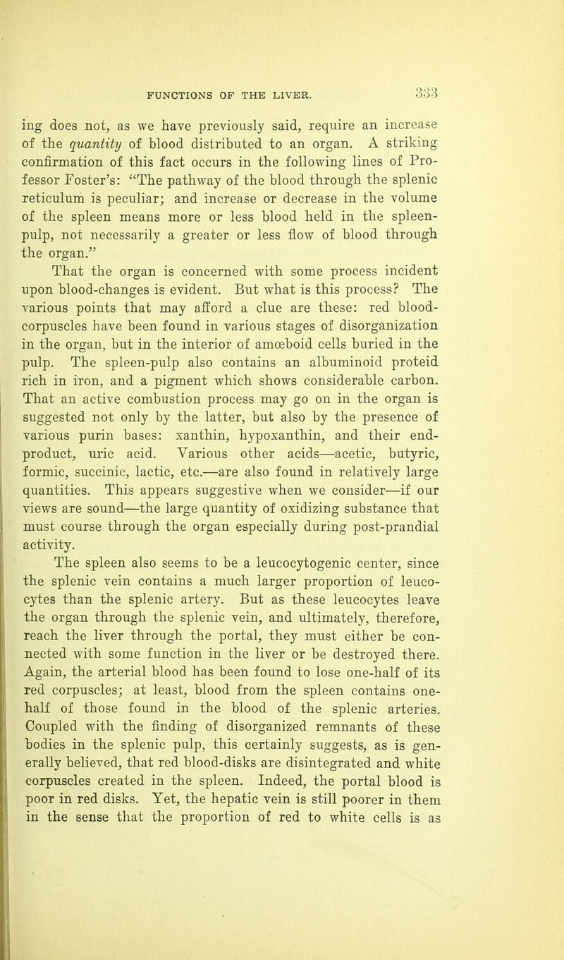 ing does not, as we have previously said, require an increase of the quantity of blood distributed to an organ. A striking confirmation of this fact occurs in the following lines of Pro- fessor Foster's: The pathway of the blood through the splenic reticulum is peculiar; and increase or decrease in the volume of the spleen means more or less blood held in the spleen- pulp, not necessarily a greater or less flow of blood through the organ. That the organ is concerned with some process incident upon blood-changes is evident. But what is this process? The various points that may afford a clue are these: red blood- corpuscles have been found in various stages of disorganization in the organ, but in the interior of amoeboid cells buried in the pulp. The spleen-pulp also contains an albuminoid proteid rich in iron, and a pigment which shows considerable carbon. That an active combustion process may go on in the organ is suggested not only by the latter, but also by the presence of various purin bases: xanthin, hypoxanthin, and their end- product, uric acid. Various other acids—acetic, butyric, formic, succinic, lactic, etc.—are also found in relatively large quantities. This appears suggestive when we consider—if our views are sound—the large quantity of oxidizing substance that must course through the organ especially during post-prandial activity. The spleen also seems to be a leucocytogenic center, since the splenic vein contains a much larger proportion of leuco- cytes than the splenic artery. But as these leucocytes leave the organ through the splenic vein, and ultimately, therefore, reach the liver through the portal, they must either be con- nected with some function in the liver or be destroyed there. Again, the arterial blood has been found to lose one-half of its red corpuscles; at least, blood from the spleen contains one- half of those found in the blood of the splenic arteries. Coupled with the finding of disorganized remnants of these bodies in the splenic pulp, this certainly suggests, as is gen- erally believed, that red blood-disks are disintegrated and white corpuscles created in the spleen. Indeed, the portal blood is poor in red disks. Yet, the hepatic vein is still poorer in them in the sense that the proportion of red to white cells is as