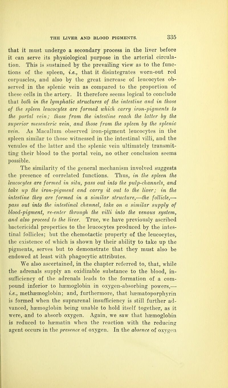 that it must undergo a secondary process in the liver before it can serve its physiological purpose in the arterial circula- tion. This is sustained by the prevailing view as to the func- tions of the spleen, i.e., that it disintegrates worn-out red corpuscles, and also by the great increase of leucocytes ob- served in the splenic vein as compared to the proportion of these cells in the artery. It therefore seems logical to conclude that both in the lymphatic structures of the intestine and in those of the spleen leucocytes are formed which carry iron-pigments to the portal vein; those from the intestine reach the latter by the superior mesenteric vein, and those from the spleen by the splenic vein. As Macallum observed iron-pigment leucocytes in the spleen similar to those witnessed in the intestinal villi, and the venules of the latter and the splenic vein ultimately transmit- ting their blood to the portal vein, no other conclusion seems possible. The similarity of the general mechanism involved suggests the presence of correlated functions. Thus, in the spleen the leucocytes are formed in situ, pass out into the pulp-channels, and take up the iron-pigment and carry it out to the liver; in the intestine they are formed in a similar structure,—the follicle,—■ pass out into the intestinal channel, take on a similar supply of blood-pigment, re-enter through the villi into the venous system, and also proceed to the liver. True, we have previously ascribed bactericidal properties to the leucocytes produced by the intes- tinal follicles; but the chemotactic property of the leucocytes, the existence of which is shown by their ability to take up the pigments, serves but to demonstrate that they must also be endowed at least with phagocytic attributes. We also ascertained, in the chapter referred to, that, while the adrenals supply an oxidizable substance to the blood, in- sufficiency of the adrenals leads to the formation of a com- pound inferior to haemoglobin in oxygen-absorbing powers,—■ i.e., methsemoglobin; and, furthermore, that hfematoporphyrin is formed when the suprarenal insufficiency is still further ad- vanced, haemoglobin being imable to hold itself together, as it were, and to absorb oxygen. Again, we saw that haemoglobin is reduced to hsmatin when the reaction with the reducing agent occurs in the presence of oxygen. In the absence of oxygen