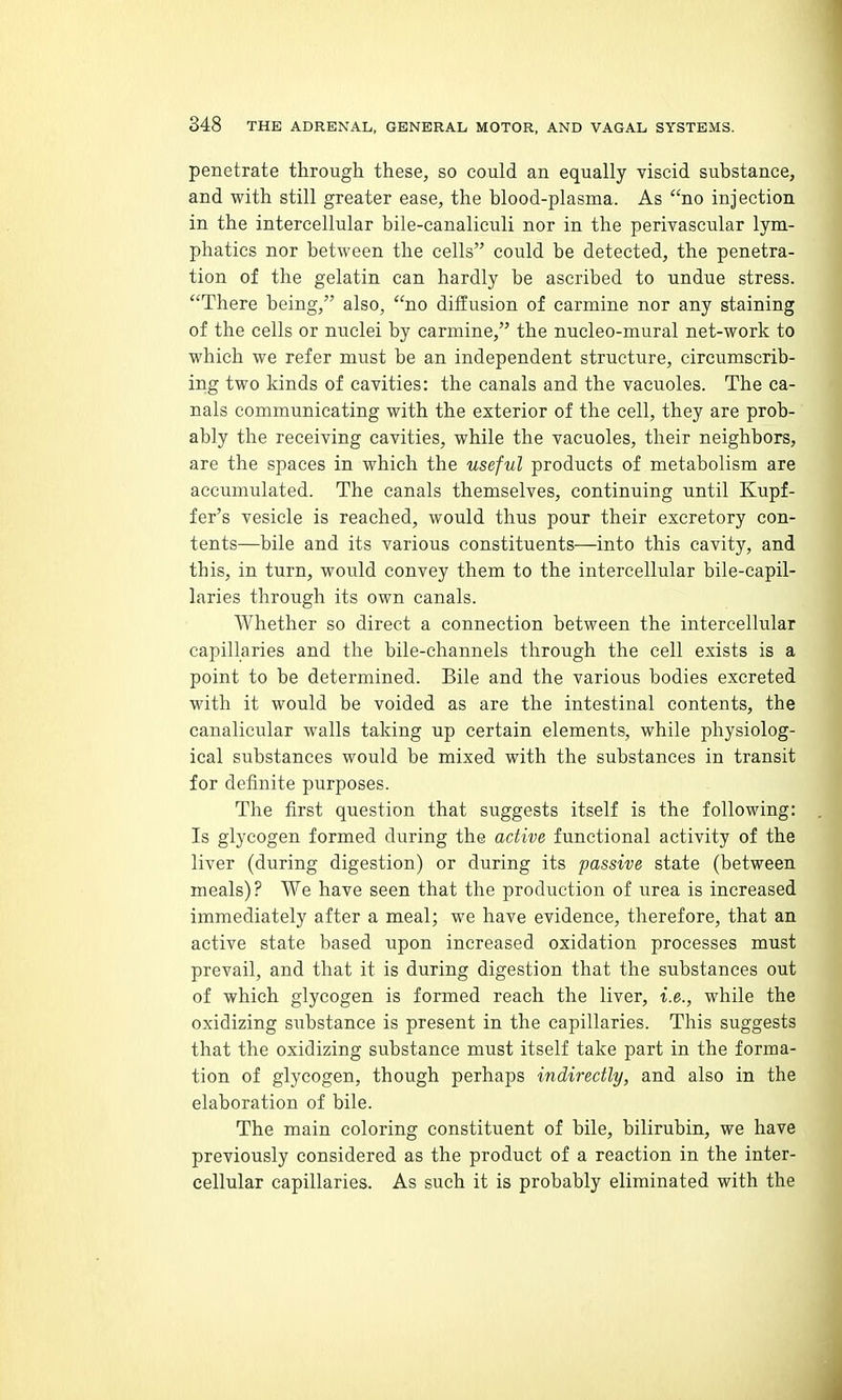 penetrate through these, so could an equally viscid substance, and with still greater ease, the blood-plasma. As no injection in the intercellular bile-canaliculi nor in the perivascular lym- phatics nor between the cells could be detected, the penetra- tion of the gelatin can hardly be ascribed to undue stress. There being, also, no dil5usion of carmine nor any staining of the cells or nuclei by carmine, the nucleo-mural net-work to which we refer must be an independent structure, circumscrib- ing two kinds of cavities: the canals and the vacuoles. The ca- nals communicating with the exterior of the cell, they are prob- ably the receiving cavities, while the vacuoles, their neighbors, are the spaces in which the useful products of metabolism are accumulated. The canals themselves, continuing until Kupf- fer's vesicle is reached, would thus pour their excretory con- tents—bile and its various constituents—into this cavity, and this, in turn, would convey them to the intercellular bile-capil- laries through its own canals. Whether so direct a connection between the intercellular capillaries and the bile-channels through the cell exists is a point to be determined. Bile and the various bodies excreted with it would be voided as are the intestinal contents, the canalicular walls taking up certain elements, while physiolog- ical substances would be mixed with the substances in transit for definite purposes. The first question that suggests itself is the following: Is glycogen formed during the active functional activity of the liver (during digestion) or during its passive state (between meals)? We have seen that the production of urea is increased immediately after a meal; we have evidence, therefore, that an active state based upon increased oxidation processes must prevail, and that it is during digestion that the substances out of which glycogen is formed reach the liver, i.e., while the oxidizing substance is present in the capillaries. This suggests that the oxidizing substance must itself take part in the forma- tion of glycogen, though perhaps indirectly, and also in the elaboration of bile. The main coloring constituent of bile, bilirubin, we have previously considered as the product of a reaction in the inter- cellular capillaries. As such it is probably eliminated with the