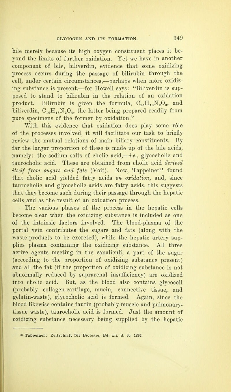 bile merely because its bigh oxygen constituent places it be- yond the limits of further oxidation. Yet we have in another component of bile, biliverdin, evidence that some oxidizing process occurs during the passage of bilirubin through the cell, under certain circumstances,—perhaps when more oxidiz- ing substance is present,—for Howell says: Biliverdin is sup- posed to stand to bilirubin in the relation of an oxidation product. Bilirubin is given the formula, CigHj^gNgOs, and biliverdin, the latter being prepared readily from pure specimens of the former by oxidation. With this evidence that oxidation does play some role of the processes involved, it will facilitate our task to briefly review the mutual relations of main biliary constituents. By far the larger proportion of these is made up of the bile acids, namely: the sodium salts of cholic acid,—i.e., glycocholic and taurocholic acid. These are obtained from cholic acid derived itself from sugars and fats (Yoit). Now, Tappeiner^^ found that cholic acid yielded fatty acids on oxidation, and, since taurocholic and glycocholic acids are fatty acids, this suggests that they become such during their passage through the hepatic cells and as the result of an oxidation process. The various phases of the process in the hepatic cells become clear when the oxidizing substance is included as one of the intrinsic factors involved. The blood-plasma of the portal vein contributes the sugars and fats (along with the waste-products to be excreted), while the hepatic artery sup- plies plasma containing the oxidizing substance. All three active agents meeting in the canaliculi, a part of the sugar (according to the proportion of oxidizing substance present) and all the fat (if the proportion of oxidizing substance is not abnormally reduced by suprarenal insufficiency) are oxidized into cholic acid. But, as the blood also contains glycocoll (probably collagen-cartilage, mucin, connective tissue, and gelatin-waste), glycocholic acid is formed. Again, since the blood likewise contains taurin (probably muscle and pulmonary- tissue waste), taurocholic acid is formed. Just the amount of oxidizing substance necessary being supplied by the hepatic » Tappeiner: Zeitsohrift fiir Biologie, Bd. xii, S. 60, 1876.