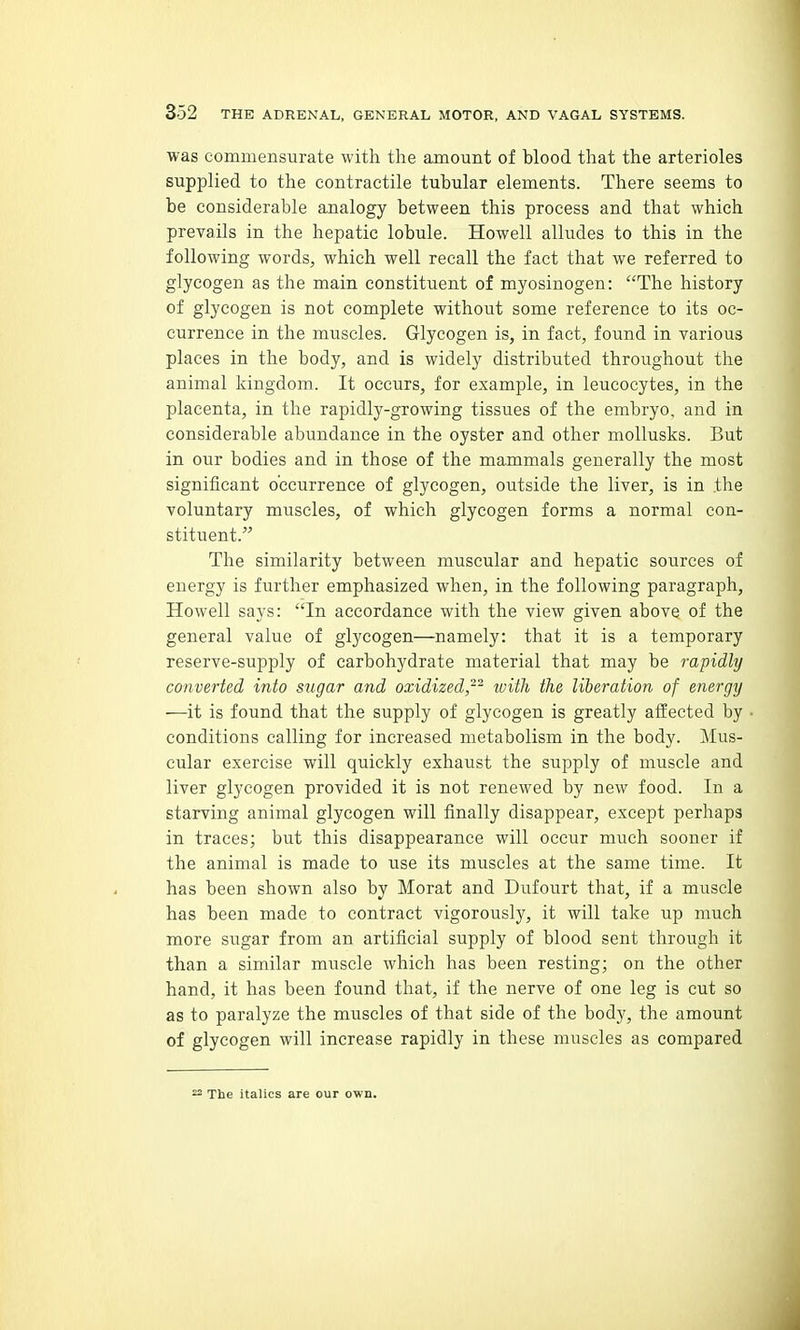 was commensurate with the amount of blood that the arterioles supplied to the contractile tubular elements. There seems to be considerable analogy between this process and that which prevails in the hepatic lobule. Howell alludes to this in the following words, which well recall the fact that we referred to glycogen as the main constituent of myosinogen: The history of glycogen is not complete without some reference to its oc- currence in the muscles. Glycogen is, in fact, found in various places in the body, and is widely distributed throughout the animal kingdom. It occurs, for example, in leucocytes, in the placenta, in the rapidly-growing tissues of the embryo, and in considerable abundance in the oyster and other mollusks. But in our bodies and in those of the mammals generally the most significant occurrence of glycogen, outside the liver, is in the voluntary muscles, of which glycogen forms a normal con- stituent. The similarity between muscular and hepatic sources of energy is further emphasized when, in the following paragraph, Howell says: In accordance with the view given above of the general value of glycogen—namely: that it is a temporary reserve-supply of carbohydrate material that may be rapidly converted into sugar and oxidized,^- ivith the liberation of energy —it is found that the supply of glycogen is greatly affected by conditions calling for increased metabolism in the body. Mus- cular exercise will quickly exhaust the supply of muscle and liver glycogen provided it is not renewed by new food. In a starving animal glycogen will finally disappear, except perhaps in traces; but this disappearance will occur much sooner if the animal is made to use its muscles at the same time. It has been shown also by Morat and Dufourt that, if a muscle has been made to contract vigorously, it will take up much more sugar from an artificial supply of blood sent through it than a similar muscle which has been resting; on the other hand, it has been found that, if the nerve of one leg is cut so as to paralyze the muscles of that side of the body, the amount of glycogen will increase rapidly in these muscles as compared ^ The italics are our own.