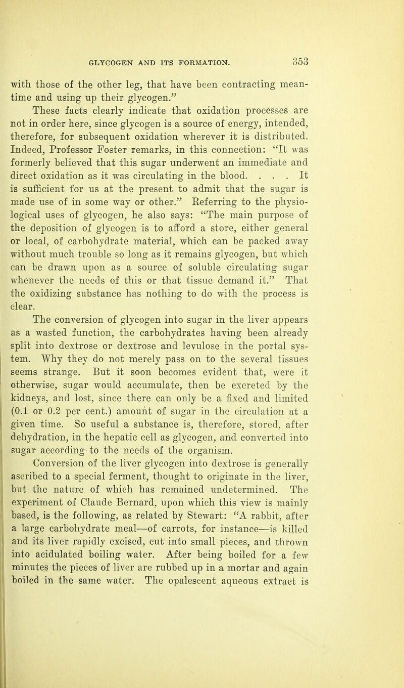with those of the other leg, that haye been contracting mean- time and using up their glycogen. These facts clearly indicate that oxidation processes are not in order here, since glycogen is a source of energy, intended, therefore, for subsequent oxidation wherever it is distributed. Indeed, Professor Foster remarks, in this connection: It was formerly believed that this sugar underwent an immediate and direct oxidation as it was circulating in the blood. ... It is sufficient for us at the present to admit that the sugar is made use of in some way or other. Referring to the physio- logical uses of glycogen, he also says: The main purpose of the deposition of glycogen is to afford a store, either general or local, of carbohydrate material, which can be packed away without much trouble so long as it remains glycogen, but which can be drawn upon as a source of soluble circulating sugar whenever the needs of this or that tissue demand it. That the oxidizing substance has nothing to do with the process is clear. The conversion of glycogen into sugar in the liver appears as a wasted function, the carbohydrates having been already split into dextrose or dextrose and levulose in the portal sys- tem. Why they do not merely pass on to the several tissues seems strange. But it soon becomes evident that, were it otherwise, sugar would accumulate, then be excreted by the kidneys, and lost, since there can only be a fixed and limited (0.1 or 0.2 per cent.) amount of sugar in the circulation at a given time. So useful a substance is, therefore, stored, after dehydration, in the hepatic cell as glycogen, and converted into sugar according to the needs of the organism. Conversion of the liver glycogen into dextrose is generally ascribed to a special ferment, thought to originate in the liver, but the nature of which has remained undetermined. The experiment of Claude Bernard, upon which this view is mainly based, is the following, as related by Stewart: A rabbit, after a large carbohydrate meal—of carrots, for instance—is killed and its liver rapidly excised, cut into small pieces, and thrown into acidulated boiling water. After being boiled for a few minutes the pieces of liver are rubbed up in a mortar and again boiled in the same water. The opalescent aqueous extract is
