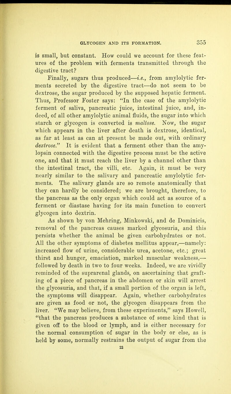 is small, but constant. How could we account for these feat- ures of the problem with ferments transmitted through the digestive tract? Finally, sugars thus produced—i.e., from amylolytic fer- ments secreted by the digestive tract—do not seem to be dextrose, the sugar produced by the supposed hepatic ferment. Thus, Professor Foster says: In the case of the amylolytic ferment of saliva, pancreatic juice, intestinal juice, and, in- deed, of all other amylolytic animal fluids, the sugar into which starch or glycogen is converted is maltose. Now, the sugar which appears in the liver after death is dextrose, identical, as far at least as can at present be made out, with ordinary dextrose. It is evident that a ferment other than the amy- lopsin connected with the digestive process must be the active one, and that it must reach the liver by a channel other than the intestinal tract, the villi, etc. Again, it must be very nearly similar to the salivary and pancreatic amylolytic fer- ments. The salivary glands are so remote anatomically that they can hardly be considered; we are brought, therefore, to the pancreas as the only organ which could act as source of a ferment or diastase having for its main function to convert glycogen into dextrin. As shown by von Mehring, Minkowski, and de Dominicis, removal of the pancreas causes marked glycosuria, and this persists whether the animal be given carbohydrates or not. All the other symptoms of diabetes mellitus appear,—namely: increased flow of urine, considerable urea, acetone, etc.; great thirst and hunger, emaciation, marked muscular weakness,— followed by death in two to four weeks. Indeed, we are vividly reminded of the suprarenal glands, on ascertaining that graft- ing of a piece of pancreas in the abdomen or skin will arrest the glycosuria, and that, if a small portion of the organ is left, the symptoms will disappear. Again, whether carbohydrates are given as food or not, the glycogen disappears from the liver. We may believe, from these experiments, says Howell, that the pancreas produces a substance of some kind that is given off to the blood or lymph, and is either necessary for the normal consumption of sugar in the body or else, as is held by some, normally restrains the output of sugar from the 23