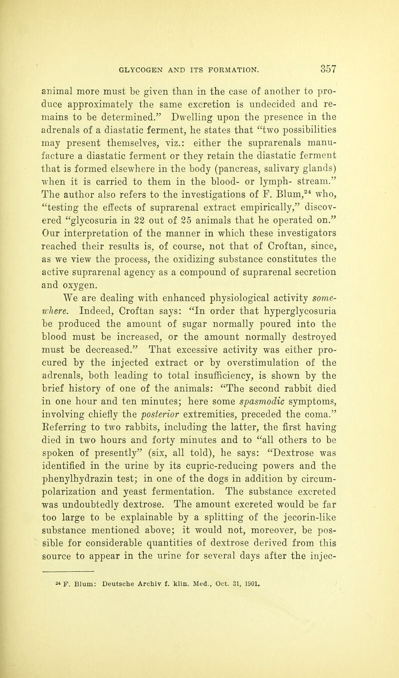 animal more must be given than in the case of another to pro- duce approximately the same excretion is undecided and re- mains to be determined. Dwelling upon the presence in the adrenals of a diastatic ferment, he states that two possibilities may present themselves, viz.: either the suprarenals manu- facture a diastatic fennent or they retain the diastatic ferment that is formed elsewhere in the body (pancreas, salivary glands) when it is carried to them in the blood- or lymph- stream. The author also refers to the investigations of F. Blum,* who, testing the effects of suprarenal extract empirically, discov- ered glycosuria in 22 out of 25 animals that he operated on. Our interpretation of the manner in which these investigators reached their results is, of course, not that of Croftan, since, as we view the process, the oxidizing substance constitutes the active suprarenal agency as a compound of suprarenal secretion and oxygen. We are dealing with enhanced physiological activity some- where. Indeed, Croftan says: In order that hyperglycosuria be produced the amount of sugar normally poured into the blood must be increased, or the amount normally destroyed must be decreased. That excessive activity was either pro- cured by the injected extract or by overstimulation of the adrenals, both leading to total insufficiency, is shown by the brief history of one of the animals: The second rabbit died in one hour and ten minutes; here some spasmodic symptoms, involving chiefly the posterior extremities, preceded the coma. Eeferring to two rabbits, including the latter, the first having died in two hours and forty minutes and to all others to be spoken of presently (six, all told), he says: Dextrose was identified in the urine by its cupric-reducing powers and the phenylhydrazin test; in one of the dogs in addition by circum- polarization and yeast fermentation. The substance excreted was undoubtedly dextrose. The amount excreted would be far too large to be explainable by a splitting of the jecorin-like substance mentioned above; it would not, moreover, be pos- sible for considerable quantities of dextrose derived from this source to appear in the urine for several days after the injec- 2« F. Blum: Deutsche Archiv f. klin. Med., Oct. 31, 1901.