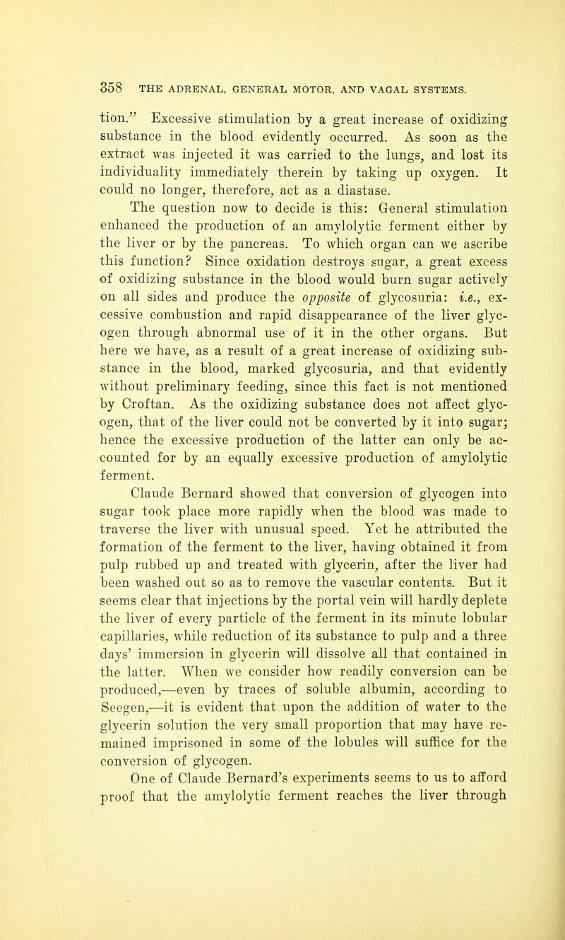tion. Excessive stimulation by a great increase of oxidizing substance in the blood evidently occurred. As soon as the extract was injected it was carried to the lungs, and lost its individuality immediately therein by taking up oxygen. It could no longer, therefore, act as a diastase. The question now to decide is this: General stimulation enhanced the production of an amylolytic ferment either by the liver or by the pancreas. To which organ can we ascribe this function? Since oxidation destroys sugar, a great excess of oxidizing substance in the blood would burn sugar actively on all sides and produce the opposite of glycosuria: i.e., ex- cessive combustion and rapid disappearance of the liver glyc- ogen through abnormal use of it in the other organs. But here we have, as a result of a great increase of oxidizing sub- stance in the blood, marked glycosuria, and that evidently without preliminary feeding, since this fact is not mentioned by Croftan. As the oxidizing substance does not affect glyc- ogen, that of the liver could not be converted by it into sugar; hence the excessive production of the latter can only be ac- counted for by an equally excessive production of amylolytic ferment. Claude Bernard showed that conversion of glycogen into sugar took place more rapidly when the blood was made to traverse the liver with unusual speed. Yet he attributed the formation of the ferment to the liver, having obtained it from pulp rubbed up and treated with glycerin, after the liver had been washed out so as to remove the vascular contents. But it seems clear that injections by the portal vein will hardly deplete the liver of every particle of the ferment in its minute lobular capillaries, while reduction of its substance to pulp and a three days' immersion in glycerin will dissolve all that contained in the latter. When we consider how readily conversion can be produced,—even by traces of soluble albumin, according to Seegen,-—it is evident that upon the addition of water to the glycerin solution the very small proportion that may have re- mained imprisoned in some of the lobules will suffice for the conversion of glycogen. One of Claude Bernard's experiments seems to us to afford proof that the amylolytic ferment reaches the liver through