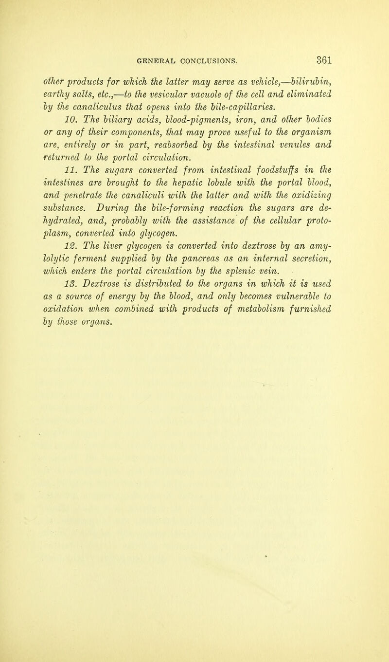 other 'products for which the latter may serve as vehicle,—bilirubin, earthy salts, etc.,—to the vesicular vacuole of the cell and eliminated iy the canaliculus that opens into the bile-capillaries. 10. The biliary acids, blood-pigments, iron, and other bodies or any of their components, that may prove useful to the organism are, entirely or in part, reabsorbed by the intestinal venules and returned to the portal circulation. 11. The sugars converted from intestinal foodstuffs in the intestines are brought to the hepatic lobule with the portal blood, and penetrate the canaliculi with the latter and with the oxidizing substance. During the bile-forming reaction the sugars are de- hydrated, and, probably with the assistance of the cellular proto- plasm, converted into glycogen. 12. The liver glycogen is converted into dextrose by an amy- lolytic ferment supplied by the pancreas as an internal secretion, which enters the portal circulation by the splenic vein. 13. Dextrose is distributed to the organs in which it is used as a source of energy by the blood, and only becomes vulnerable to oxidation when combined with products of metabolism furnished by those organs.