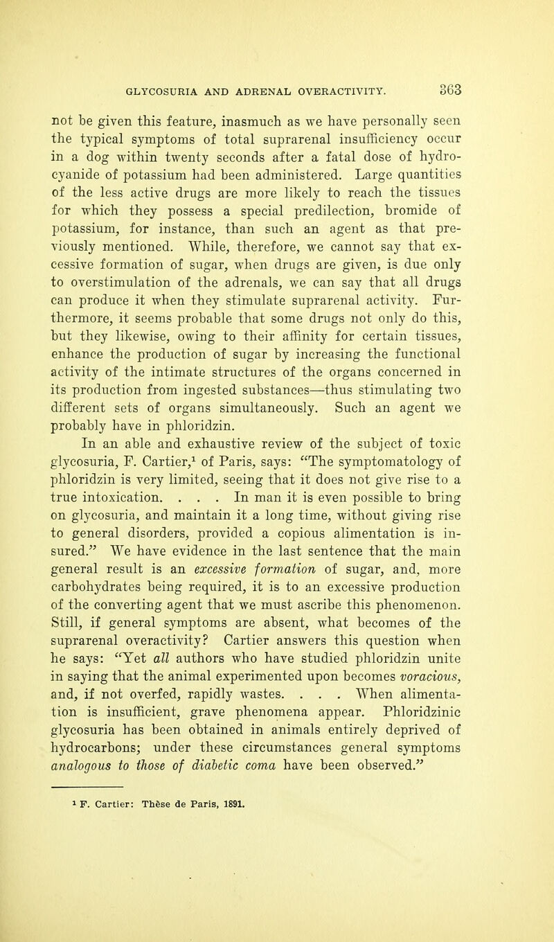 not be given this feature, inasmuch as we have personally seen the typical symptoms of total suprarenal insufficiency occur in a dog within twenty seconds after a fatal dose of hydro- cyanide of potassium had been administered. Large quantities of the less active drugs are more likely to reach the tissues for which they possess a special predilection, bromide of potassium, for instance, than such an agent as that pre- viously mentioned. While, therefore, we cannot say that ex- cessive formation of sugar, when drugs are given, is due only to overstimulation of the adrenals, we can say that all drugs can produce it when they stimulate suprarenal activity. Fur- thermore, it seems probable that some drugs not only do this, but they likewise, owing to their affinity for certain tissues, enhance the production of sugar by increasing the functional activity of the intimate structures of the organs concerned in its production from ingested substances—thus stimulating two different sets of organs simultaneously. Such an agent we probably have in phloridzin. In an able and exhaustive review of the subject of toxic glycosuria, F. Cartier,'- of Paris, says: The symptomatology of phloridzin is very limited, seeing that it does not give rise to a true intoxication. ... In man it is even possible to bring on glycosuria, and maintain it a long time, without giving rise to general disorders, provided a copious alimentation is in- sured. We have evidence in the last sentence that the main general result is an excessive formation of sugar, and, more carbohydrates being required, it is to an excessive production of the converting agent that we must ascribe this phenomenon. Still, if general symptoms are absent, what becomes of the suprarenal overactivity? Cartier answers this question when he says: Yet all authors who have studied phloridzin unite in saying that the animal experimented upon becomes voracious, and, if not overfed, rapidly wastes. . . . When alimenta- tion is insufficient, grave phenomena appear. Phloridzinie glycosuria has been obtained in animals entirely deprived of hydrocarbons; under these circumstances general symptoms analogous to those of dialetic coma have been observed. 1 F. Cartier: These de Paris, 1891.