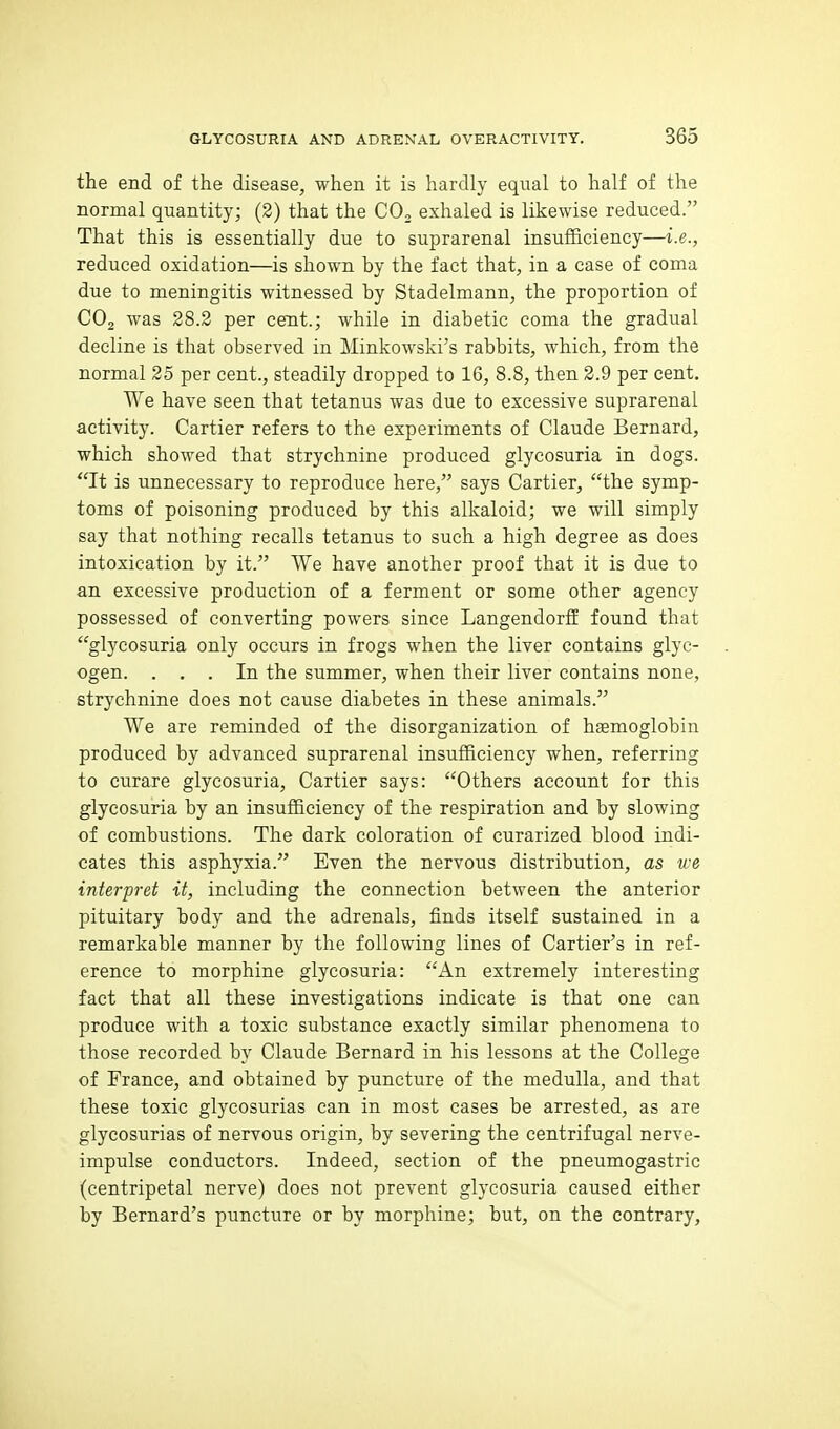 the end of the disease, when it is hardly equal to half of the normal quantity; (2) that the CO, exhaled is likewise reduced. That this is essentially due to suprarenal insufficiency—i.e., reduced oxidation—is shown by the fact that, in a case of coma due to meningitis witnessed by Stadelmann, the proportion of CO2 was 28.2 per cent.; while in diabetic coma the gradual decline is that observed in Minkowski's rabbits, which, from the normal 25 per cent., steadily dropped to 16, 8.8, then 2.9 per cent. We have seen that tetanus was due to excessive suprarenal activity. Cartier refers to the experiments of Claude Bernard, which showed that strychnine produced glycosuria in dogs. It is unnecessary to reproduce here, says Cartier, the symp- toms of poisoning produced by this alkaloid; we will simply say that nothing recalls tetanus to such a high degree as does intoxication by it. We have another proof that it is due to an excessive production of a ferment or some other agency possessed of converting powers since Langendorff found that glycosuria only occurs in frogs when the liver contains glyc- ogen. ... In the summer, when their liver contains none, strychnine does not cause diabetes in these animals. We are reminded of the disorganization of hsemoglobin produced by advanced suprarenal insufficiency when, referring to curare glycosuria, Cartier says: Others account for this glycosuria by an insufficiency of the respiration and by slowing of combustions. The dark coloration of curarized blood indi- cates this asphyxia. Even the nervous distribution, as we interpret it, including the connection between the anterior pituitary body and the adrenals, finds itself sustained in a remarkable manner by the following lines of Cartier^s in ref- erence to morphine glycosuria: An extremely interesting fact that all these investigations indicate is that one can produce with a toxic substance exactly similar phenomena to those recorded by Claude Bernard in his lessons at the College of France, and obtained by puncture of the medulla, and that these toxic glycosurias can in most cases be arrested, as are glycosurias of nervous origin, by severing the centrifugal nerve- impulse conductors. Indeed, section of the pneumogastric (centripetal nerve) does not prevent glycosuria caused either by Bernard's puncture or by morphine; but, on the contrary,