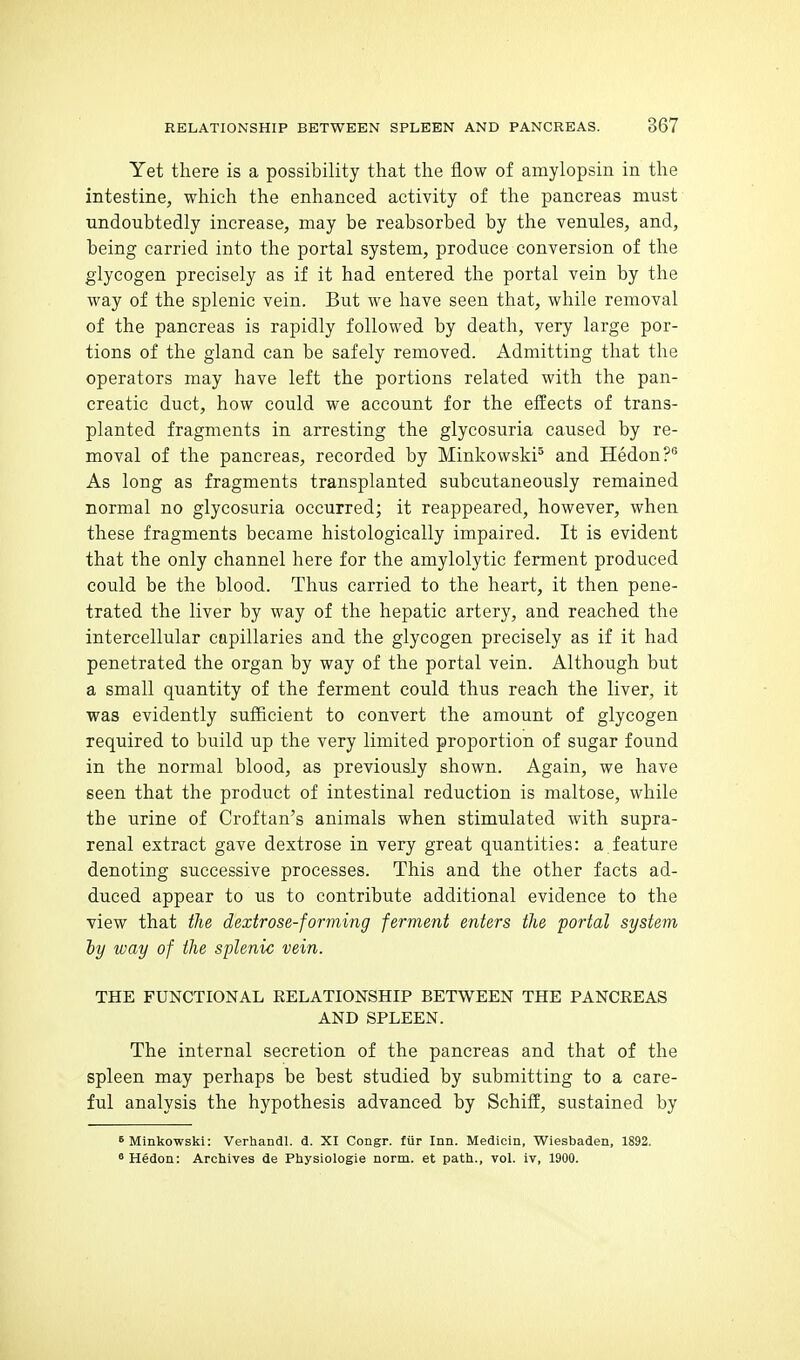 Yet there is a possibility that the flow of amylopsin in the intestine, which the enhanced activity of the pancreas must undoubtedly increase, may be reabsorbed by the venules, and, being carried into the portal system, produce conversion of the glycogen precisely as if it had entered the portal vein by the way of the splenic vein. But we have seen that, while removal of the pancreas is rapidly followed by death, very large por- tions of the gland can be safely removed. Admitting that the operators may have left the portions related with the pan- creatic duct, how could we account for the effects of trans- planted fragments in arresting the glycosuria caused by re- moval of the pancreas, recorded by Minkowski^ and Hedon?® As long as fragments transplanted subcutaneously remained normal no glycosuria occurred; it reappeared, however, when these fragments became histologically impaired. It is evident that the only channel here for the amylolytic ferment produced could be the blood. Thus carried to the heart, it then pene- trated the liver by way of the hepatic artery, and reached the intercellular capillaries and the glycogen precisely as if it had penetrated the organ by way of the portal vein. Although but a small quantity of the ferment could thus reach the liver, it was evidently sufficient to convert the amount of glycogen required to build up the very limited proportion of sugar found in the normal blood, as previously shown. Again, we have seen that the product of intestinal reduction is maltose, while the urine of Croftan's animals when stimulated with supra- renal extract gave dextrose in very great quantities: a feature denoting successive processes. This and the other facts ad- duced appear to us to contribute additional evidence to the view that the dextrose-forming ferment enters the portal system ly way of the splenic vein. THE FUNCTIONAL EELATIONSHIP BETWEEN THE PANCREAS AND SPLEEN. The internal secretion of the pancreas and that of the spleen may perhaps be best studied by submitting to a care- ful analysis the hypothesis advanced by Schiff, sustained by 6 Minkowski: Verhandl. d. XI Congr. fiir Inn. Medicin, Wiesbaden, 1892. ° Hedon: Archives de Physiologie norm, et path., vol. iv, 1900.