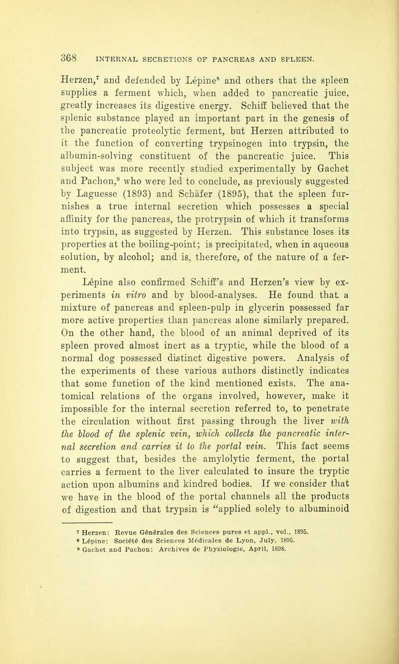 Herzen,'' and defended by Lepine* and others that the spleen supplies a ferment which, when added to pancreatic juice, greatly increases its digestive energy. Schiff believed that the splenic substance played an important part in the genesis of the pancreatic proteolytic ferment, but Herzen attributed to it the function of converting trypsinogen into trypsin, the albumin-solving constituent of the pancreatic juice. This subject was more recently studied experimentally by Gachet and Pachon,® who were led to conclude, as previously suggested by Laguesse (1893) and Schafer (1895), that the spleen fur- nishes a true internal secretion which possesses a special affinity for the pancreas, the protrypsin of which it transforms into trypsin, as suggested by Herzen. This substance loses its properties at the boiling-point; is precipitated, when in aqueous solution, by alcohol; and is, therefore, of the nature of a fer- ment. Lepine also confirmed Schiffi's and Herzen's view by ex- periments in vitro and by blood-analyses. He found that a mixture of pancreas and spleen-pulp in glycerin possessed far more active properties than pancreas alone similarly prepared. On the other hand, the blood of an animal deprived of its spleen proved almost inert as a tryptic, while the blood of a normal dog possessed distinct digestive powers. Analysis of the experiments of these various authors distinctly indicates that some function of the kind mentioned exists. The ana- tomical relations of the organs involved, however, make it impossible for the internal secretion referred to, to penetrate the circulation without first passing through the liver with the Hood of the splenic vein, which collects the pancreatic inter- nal secretion and carries it to the portal vein. This fact seems to suggest that, besides the amylolytic ferment, the portal carries a ferment to the liver calculated to insure the tryptic action upon albumins and kindred bodies. If we consider that we have in the blood of the portal channels all the products of digestion and that trypsin is applied solely to albuminoid 'Herzen: Revue GenSrales des Sciences pures et appl., vol., 1895. * Lupine: Societe des Sciences Medicales de Lyon, July, 1895. » Gachet and Pachon: Archives de Physiologie, April, 1898.