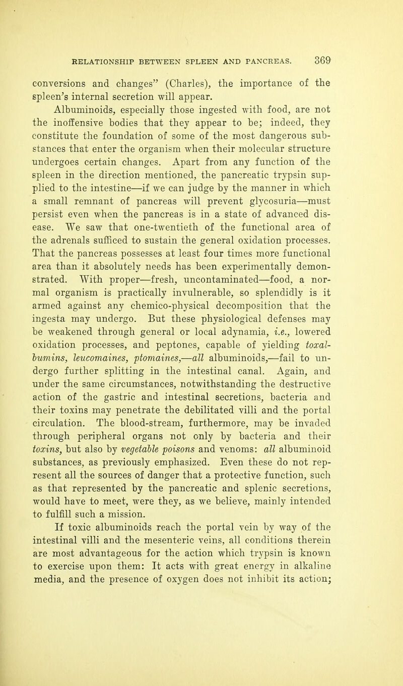 conversions and changes (Charles), the importance of the spleen's internal secretion will appear. Albuminoids, especially those ingested with food, are not the inoffensive bodies that they appear to be; indeed, they constitute the foundation of some of the most dangerous sub- stances that enter the organism when their molecular structure undergoes certain changes. Apart from any function of the spleen in the direction mentioned, the pancreatic trypsin sup- plied to the intestine—if we can judge by the manner in which a small remnant of pancreas will prevent glycosuria—must persist even when the pancreas is in a state of advanced dis- ease. We saw that one-twentieth of the functional area of the adrenals sufficed to sustain the general oxidation processes. That the pancreas possesses at least four times more functional area than it absolutely needs has been experimentally demon- strated. With proper—fresh, uncontaminated—food, a nor- mal organism is practically invulnerable, so splendidly is it armed against any chemico-physical decomposition that the ingesta may undergo. But these physiological defenses may be weakened through general or local adynamia, i.e., lowered oxidation processes, and peptones, capable of yielding toxal- hvmins, leucomaines, ptomaines,—all albuminoids,—fail to un- dergo further splitting in the intestinal canal. Again, and under the same circumstances, notwithstanding the destructive action of the gastric and intestinal secretions, bacteria and their toxins may penetrate the debilitated villi and the portal circulation. The blood-stream, furthermore, may be invaded through peripheral organs not only by bacteria and their toxins, but also by vegetable poisons and venoms: all albuminoid substances, as previously emphasized. Even these do not rep- resent all the sources of danger that a protective function, such as that represented by the pancreatic and splenic secretions, would have to meet, were they, as we believe, mainly intended to fulfill such a mission. If toxic albuminoids reach the portal vein by way of the intestinal villi and the mesenteric veins, all conditions therein are most advantageous for the action which trypsin is known to exercise upon them: It acts with great energy in alkaline media, and the presence of oxygen does not inhibit its action;