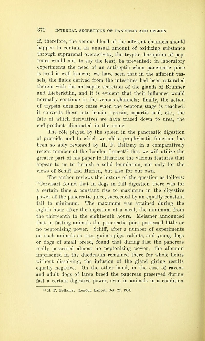 if, therefore, the venous blood of the afferent channels should happen to contain an unusual amount of oxidizing substance through suprarenal overactivity, the tryptic disruption of pep- tones would not, to say the least, be prevented; in laboratory experiments the need of an antiseptic when pancreatic juice is used is well known; we have seen that in the afferent ves- sels, the fluids derived from the intestines had been saturated therein with the antiseptic secretion of the glands of Brunner and Lieberkiihn, and it is evident that their influence would normally continue in the venous channels; finally, the action of trypsin does not cease when the peptone stage is reached; it converts these into leucin, tyrosin, aspartic acid, etc., the fate of which, derivatives we have traced down to urea, the end-product eliminated in the urine. The role played by the spleen in the pancreatic digestion of proteids, and to which we add a prophylactic function, has been so ably reviewed by H. F. Bellamy in a comparatively recent number of the London Lancet^ that we will utilize the greater part of his paper to illustrate the various features that appear to us to furnish a solid foundation, not only for the views of Schiff and Herzen, but also for our own. The author reviews the history of the question as follows: Corvisaxt found that in dogs in full digestion there was for a certain time a constant rise to maximum in the digestive power of the pancreatic juice, succeeded by an equally constant fall to minimum. The maximum was attained during the eighth hour after the ingestion of a meal, the minimum from the thirteenth to the eighteenth hours. Meissner announced that in fasting animals the pancreatic juice possessed little or no peptonizing power. Schiff, after a number of experiments on such animals as rats, guinea-pigs, rabbits, and young dogs or dogs of small breed, found that during fast the pancreas really possessed almost no peptonizing power; the albumin imprisoned in the duodenum remained there for whole hours without dissolving, the infusion of the gland giving results equally negative. On the other hand, in the case of ravens and adult dogs of large breed the pancreas preserved during fast a certain digestive power, even in animals in a condition 10 H. F. Bellamy: London Lancet, Oct. 27, 1900.