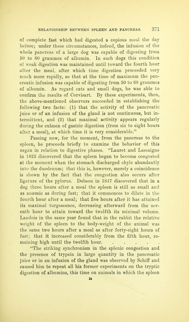of complete fast which had digested a copious meal the day before; under these circumstances, indeed, the infusion of the whole pancreas of a large dog was capable of digesting from 50 to 60 grammes of albumin. In such dogs this condition of weak digestion was maintained until toward the fourth hour after the meal, after which time digestion proceeded very much more rapidly, so that at the time of maximum the pan- creatic infusion was capable of digesting from 50 to 60 grammes of albumin. As regard cats and small dogs, he was able to confirm the results of Corvisart. By these experiments, then, the above-mentioned observers succeeded in establishing the following two facts: (1) that the activity of the pancreatic juice or of an infusion of the gland is not continuous, but in- termittent, and (2) that maximal activity appears regularly during the culmen of gastric digestion (from six to eight hours after a meal), at which time it is very considerable. Passing now, for the moment, from the pancreas to the spleen, he proceeds briefly to examine the behavior of this organ in relation to digestive phases. Lauret and Lassaigne in 1825 discovered that the spleen began to become congested at the moment when the stomach discharged chyle abundantly into the duodenum; that this is, however, merely a coincidence is shown by the fact that the congestion also occurs after ligature of the pylorus. Dobson in 1847 discovered that in a dog three hours after a meal the spleen is still as small and as anaBmic as during fast; that it commences to dilate in the fourth hour after a meal; that five hours after it has attained its maximal turgescence, decreasing afterward from the sev- enth hour to attain toward the twelfth its minimal volume. Landois in the same year found that in the rabbit the relative weight of the spleen to the body-weight of the animal was the same two hours after a meal as after forty-eight hours of fast; that it increased considerably from the fifth hour, re- maining high until the twelfth hour. ..... The striking synchronism in the splenic congestion and the presence of trypsin in large quantity in the pancreatic juice or in an infusion of the gland was observed by SchiS and caused him to repeat all his former experiments on the tryptic digestion of albumins, this time on animals in which the spleen 24
