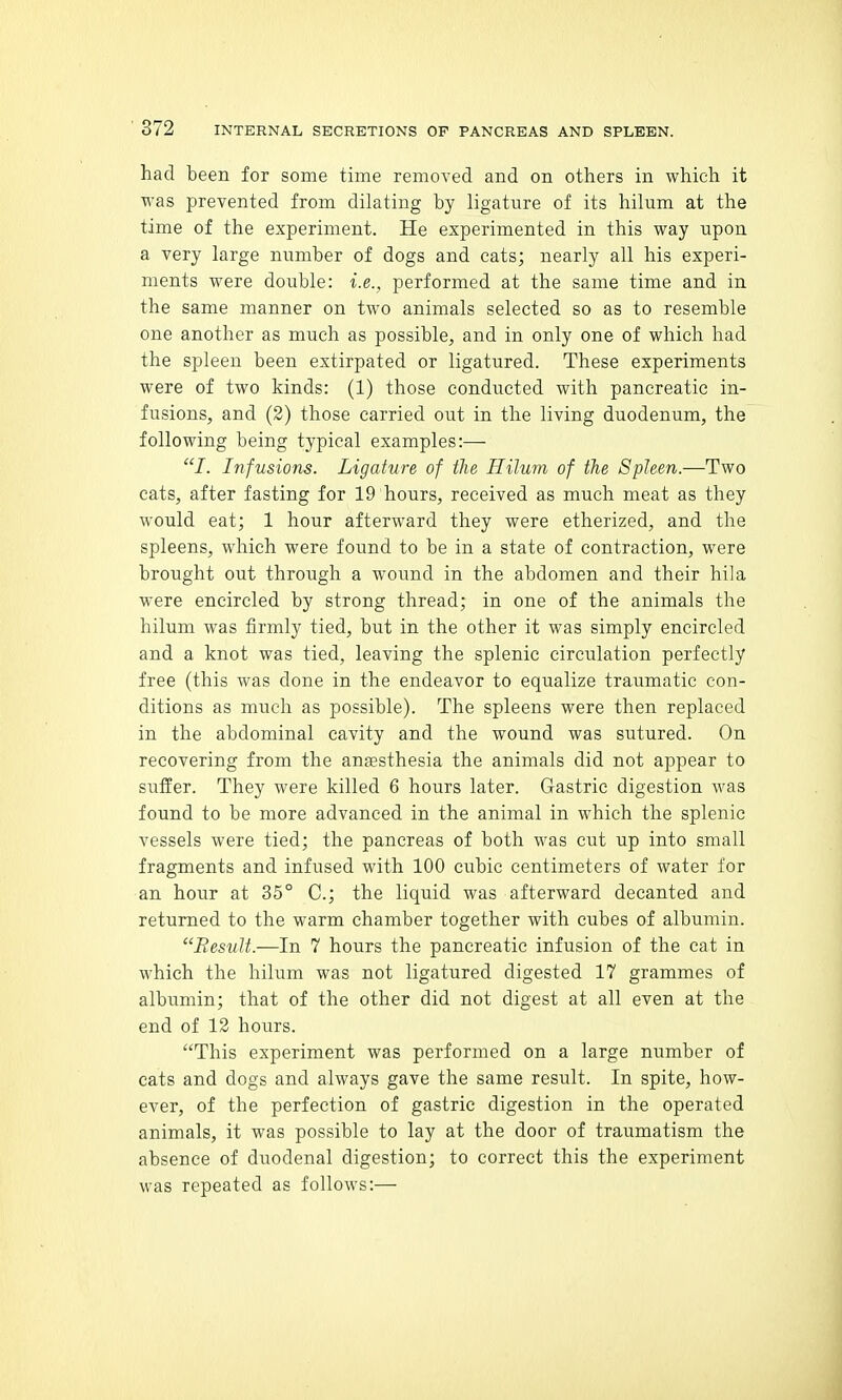 had been for some time removed and on others in which it was prevented from dilating by ligature of its hilum at the time of the experiment. He experimented in this way upon a very large number of dogs and cats; nearly all his experi- ments were double: i.e., performed at the same time and in the same manner on two animals selected so as to resemble one another as much as possible, and in only one of which had the spleen been extirpated or ligatured. These experiments were of two kinds: (1) those conducted with pancreatic in- fusions, and (2) those carried out in the living duodenum, the following being typical examples:— J. Infusions. Ligature of the Hilum of the Spleen.—Two cats, after fasting for 19 hours, received as much meat as they would eat; 1 hour afterward they were etherized, and the spleens, which were found to be in a state of contraction, were brought out through a wound in the abdomen and their hi!a were encircled by strong thread; in one of the animals the hilum was firmly tied, but in the other it was simply encircled and a knot was tied, leaving the splenic circulation perfectly free (this was done in the endeavor to equalize traumatic con- ditions as much as possible). The spleens were then replaced in the abdominal cavity and the wound was sutured. On recovering from the anesthesia the animals did not appear to suffer. They were killed 6 hours later. Gastric digestion was found to be more advanced in the animal in which the splenic vessels were tied; the pancreas of both was cut up into small fragments and infused with 100 cubic centimeters of water for an hour at 35° C; the liquid was afterward decanted and returned to the warm chamber together with cubes of albumin. Result.—In 7 hours the pancreatic infusion of the cat in which the hilum was not ligatured digested 17 grammes of albumin; that of the other did not digest at all even at the end of 12 hours. This experiment was performed on a large number of cats and dogs and always gave the same result. In spite, how- ever, of the perfection of gastric digestion in the operated animals, it was possible to lay at the door of traumatism the absence of duodenal digestion; to correct this the experiment was repeated as follows:—
