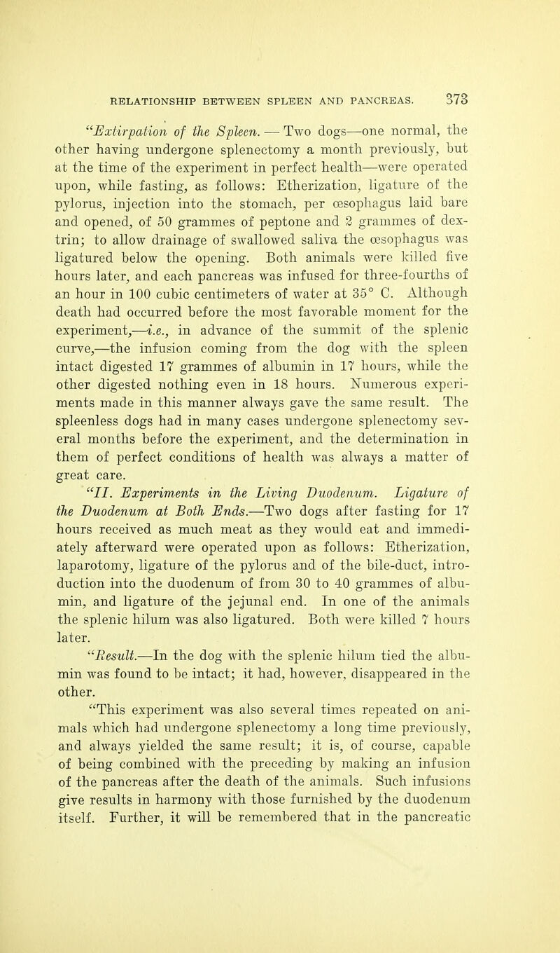 Extirpation of the Spleen. — Two dogs—one normal, the other having undergone splenectomy a month previously, but at the time of the experiment in perfect health—were operated upon, while fasting, as follows: Etherization, ligature of the pylorus, injection into the stomach, per oesophagus laid bare and opened, of 50 grammes of peptone and 2 grammes of dex- trin; to allow drainage of swallowed saliva the oesophagus was ligatured below the opening. Both animals were killed five hours later, and each pancreas was infused for three-fourths of an hour in 100 cubic centimeters of water at 35° C. Although death had occurred before the most favorable moment for the experiment,—i.e., in advance of the summit of the splenic curve,—the infusion coming from the dog with the spleen intact digested 17 grammes of albumin in 17 hours, while the other digested nothing even in 18 hours. Numerous experi- ments made in this manner always gave the same result. The spleenless dogs had in many cases undergone splenectomy sev- eral months before the experiment, and the determination in them of perfect conditions of health was always a matter of great care. II. Experiments in the Living Duodenum. Ligature of the Duodenum at Both Ends.—Two dogs after fasting for 17 hours received as much meat as they would eat and immedi- ately afterward were operated upon as follows: Etherization, laparotomy, ligature of the pylorus and of the bile-duct, intro- duction into the duodenum of from 30 to 40 grammes of albu- min, and ligature of the jejunal end. In one of the animals the splenic hilum was also ligatured. Both were killed 7 hours later. Result.—hi the dog with the splenic hilum tied the albu- min was found to be intact; it had, however, disappeared in the other. This experiment was also several times repeated on ani- mals which had undergone splenectomy a long time previously, and always yielded the same result; it is, of course, capable of being combined with the preceding by making an infusion of the pancreas after the death of the animals. Such infusions give results in harmony with those furnished by the duodenum itself. Further, it will be remembered that in the pancreatic