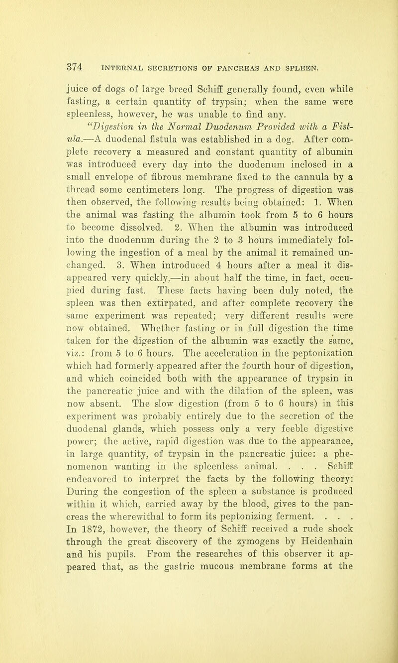Juice of dogs of large breed Schiff generally found, even while fasting, a certain quantity of trypsin; when the same were spleenless, however, he was unable to find any. Digeslion in the Normal Duodenum Provided with a Fist- ula.—A duodenal fistula was established in a dog. After com- plete recovery a measured and constant quantity of albumin was introduced every day into the duodenum inclosed in a small envelope of fibrous membrane fixed to the cannula by a thread some centimeters long. The progress of digestion was then observed, the following results being obtained: 1. When the animal was fasting the albumin took from 5 to 6 hours to become dissolved. 3. When the albumin was introduced into the duodenum during the 2 to 3 hours immediately fol- lowing the ingestion of a meal by the animal it remained un- changed. 3. When introduced 4 hours after a meal it dis- appeared very quickly.—in about half the time, in fact, occu- pied during fast. These facts having been duly noted, the spleen was then extirpated, and after complete recovery the same experiment was repeated; very different results were now obtained. Whether fasting or in full digestion the time taken for the digestion of the albumin was exactly the same, viz.: from 5 to 6 hours. The acceleration in the peptonization which had formerly appeared after the fourth hour of digestion, and which coincided both with the appearance of trypsin in the pancreatic^ juice and with the dilation of the spleen, was now absent. The slow digestion (from 5 to 6 hours) in this experiment was probably entirely due to the secretion of the duodenal glands, which possess only a very feeble digestive power; the active, rapid digestion was due to the appearance, in large quantity, of trypsin in the pancreatic juice: a phe- nomenon wanting in the spleenless animal. . . . Schiff endeavored to interpret the facts by the following theory: During the congestion of the spleen a substance is produced within it which, carried away by the blood, gives to the pan- creas the wherewithal to form its peptonizing ferment. . . . In 1872, however, the theory of Schiff received a rude shock through the great discovery of the zymogens by Heidenhain and his pupils. From the researches of this observer it ap- peared that, as the gastric mucous membrane forms at the