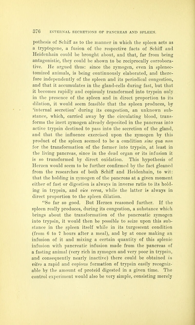 pothesis of Schiff as to the manner in which the spleen acts as a tryptogene, a fusion of the respective facts of Schiff and Heidenhain could be brought about, and that, far from being antagonistic, they could be shown to be reciprocally corrobora- tive. He argued thus: since the zymogen, even in splenec- tomized animals, is being continuously elaborated, and there- fore independently of the spleen and its periodical congestion, and that it accumulates in the gland-cells during fast, but that it becomes rapidly and copiously transformed into trypsin only in the presence of the spleen and in direct proportion to its dilation, it would seem feasible that the spleen produces, by 'internal secretion' during its congestion, an unknown sub- stance, which, carried away by the circulating blood, trans- forms the inert zymogen already deposited in the pancreas into active trypsin destined to pass into the secretion of the gland, and that the influence exercised upon the zymogen by this product of the spleen seemed to be a condition sine qua non for the transformation of the former into trypsin, at least in the living pancreas, since in the dead organ or its infusion it is so transformed by direct oxidation. This hypothesis of Herzen would seem to be further confirmed by the fact gleaned from the researches of both Schiff and Heidenhain, to wit: that the holding in zymogen of the pancreas at a given moment either of fast or digestion is always in inverse ratio to its hold- ing in trypsin, and vice versa, while the latter ia always in direct proportion to the spleen dilation. So far so good. But Herzen reasoned further. If the spleen really produces, during its congestion, a substance which brings about the transformation of the pancreatic zymogen into trypsin, it would then be possible to seize upon this sub- stance in the spleen itself while in its turgescent condition (from 6 to 7 hours after a meal), and by at once making an infusion of it and mixing a certain quantity of this splenic infusion with pancreatic infusion made from the pancreas of a fasting animal (very rich in zymogen and very poor in trypsin, and consequently nearly inactive) there could be obtained in vitro a rapid and copious formation of trypsin easily recogniz- able by the amount of proteid digested in a given time. Tbe control experiment would also be very simple, consisting merely