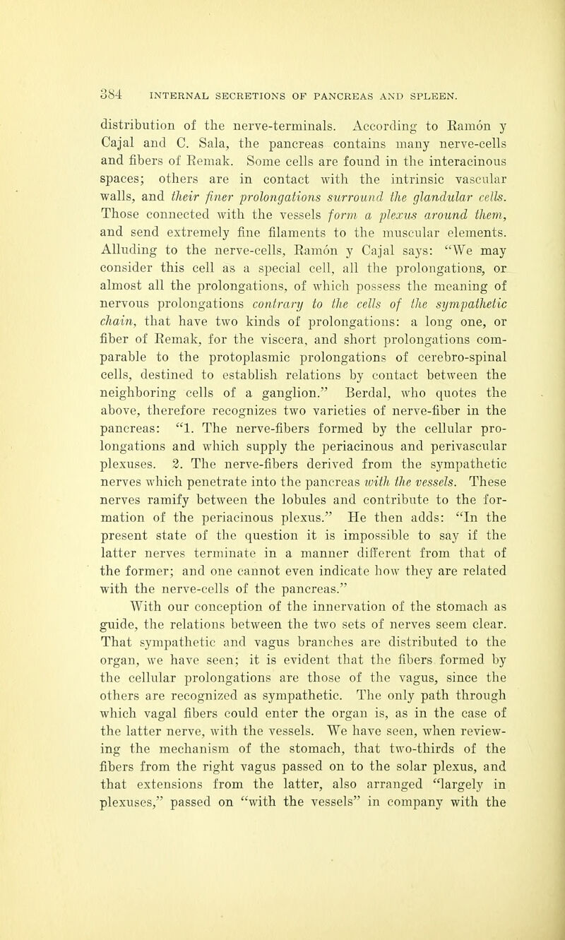 distribution of the nerve-terminals. According to Eamon y Cajal and C. Sala, the pancreas contains many nerve-cells and fibers of Eemak. Some cells are found in the interacinous spaces; others are in contact with the intrinsic vascular walls, and their finer prolongations surround the glandular cells. Those connected with the vessels form a plexus around them, and send extremely fine filaments to the muscular elements. Alluding to the nerve-cells, Eamon y Cajal says: We may consider this cell as a special cell, all the prolongations, or almost all the prolongations, of which possess the meaning of nervous prolongations contrary to the cells of the sympathetic chain, that have two kinds of prolongations: a long one, or fiber of Eemak, for the viscera, and short prolongations com- parable to the protoplasmic prolongations of cerebro-spinal cells, destined to establish relations by contact between the neighboring cells of a ganglion. Berdal, who quotes the above, therefore recognizes two varieties of nerve-fiber in the pancreas: 1. The nerve-fibers formed by the cellular pro- longations and which supply the periacinous and perivascular plexuses. 2. The nerve-fibers derived from the sympathetic nerves which penetrate into the pancreas witli the vessels. These nerves ramify between the lobules and contribute to the for- mation of the periacinous plexus. He then adds: In the present state of the question it is impossible to say if the latter nerves terminate in a manner different from that of the former; and one cannot even indicate how they are related with the nerve-cells of the pancreas. With our conception of the innervation of the stomach as guide, the relations between the two sets of nerves seem clear. That sympathetic and vagus branches are distributed to the organ, we have seen; it is evident that the fibers formed by the cellular prolongations are those of tlie vagus, since the others are recognized as sympathetic. The only path through which vagal fibers could enter the organ is, as in the case of the latter nerve, with the vessels. We have seen, when review- ing the mechanism of the stomach, that two-thirds of the fibers from the right vagus passed on to the solar plexus, and that extensions from the latter, also arranged largely in plexuses, passed on with the vessels in company with the