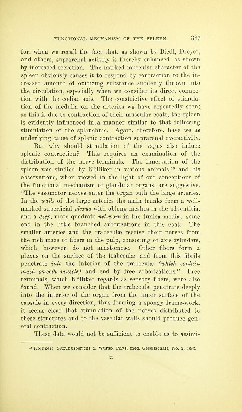 for, when we recall the fact that, as shown by Biedl, Dreyer, and others, suprarenal activity is thereby enhanced, as shown by increased secretion. The marked muscular character of the spleen obviously causes it to respond by contraction to the in- creased amount of oxidizing substance suddenly thrown into the circulation, especially when we consider its direct connec- tion with the coeliac axis. The constrictive effect of stimula- tion of the medulla on the arteries we have repeatedly seen; as this is due to contraction of their muscular coats, the spleen is evidently influenced in.a manner similar to that following stimulation of the splanchnic. Again, therefore, have we as underlying cause of splenic contraction suprarenal overactivity. But why should stimulation of the vagus also induce splenic contraction? This requires an examination of the distribution of the nerve-terminals. The innervation of the spleen was studied by KoUiker in various animals,^^ and his observations, when viewed in the light of our conceptions of the functional mechanism of glandular organs, are suggestive. The vasomotor nerves enter the organ with the large arteries. In the walls of the large arteries the main trunks form a well- marked superficial plexus with oblong meshes in the adventitia, and a deep, more quadrate net-work in the tunica media; some end in the little branched arborizations in this coat. The smaller arteries and the trabeculse receive their nerves from the rich maze of fibers in the pulp, consisting of axis-cylinders, which, however, do not anastomose. Other fibers form a plexus on the surface of the trabeculee, and from this fibrils penetrate into the interior of the trabeculge (which contain much smooth muscle) and end by free arborizations. Free terminals, which Kolliker regards as sensory fibers, were also found. When we consider that the trabeculse penetrate deeply into the interior of the organ from the inner surface of the capsule in every direction, thus forming a spongy frame-work, it seems clear that stimulation of the nerves distributed to these structures and to the vascular walls should produce gen- eral contraction. These data would not be sufficient to enable us to assimi- KoUiker: Sitzungsbericht d. Wursb. Phys. med. Gesellschaft, No. 2, 1893. 25