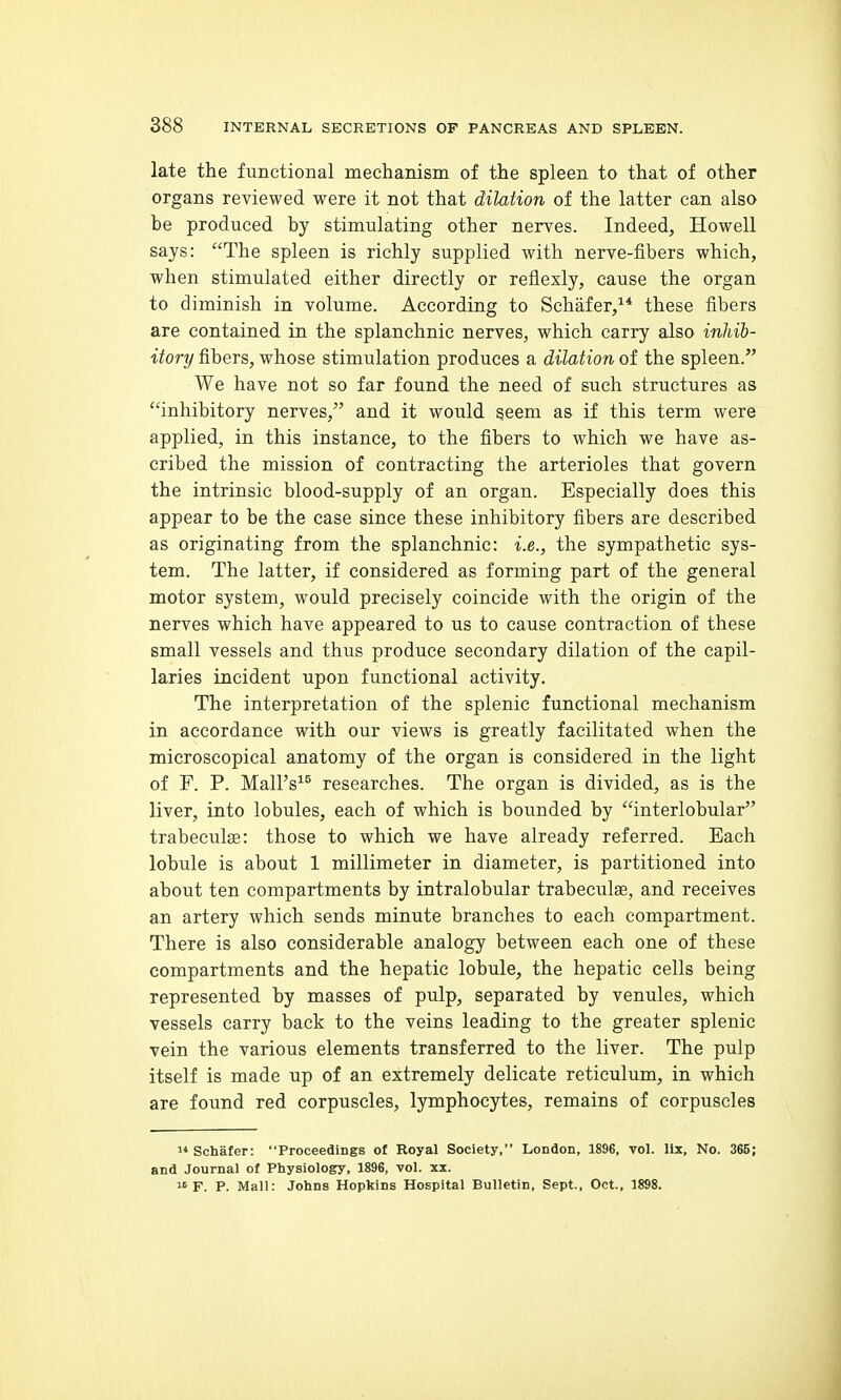 late the functional mechanism of the spleen to that of other organs reviewed were it not that dilation of the latter can also be produced by stimulating other nerves. Indeed, Howell says: The spleen is richly supplied with nerve-fibers which, when stimulated either directly or reflexly, cause the organ to diminish in volume. According to Schafer, these fibers are contained in the splanchnic nerves, which carry also inhib- itory fibers, whose stimulation produces a dilation of the spleen. We have not so far found the need of such structures as inhibitory nerves, and it would geem as if this term were applied, in this instance, to the fibers to which we have as- cribed the mission of contracting the arterioles that govern the intrinsic blood-supply of an organ. Especially does this appear to be the case since these inhibitory fibers are described as originating from the splanchnic: i.e., the sympathetic sys- tem. The latter, if considered as forming part of the general motor system, would precisely coincide with the origin of the nerves which have appeared to us to cause contraction of these small vessels and thus produce secondary dilation of the capil- laries incident upon functional activity. The interpretation of the splenic functional mechanism in accordance with our views is greatly facilitated when the microscopical anatomy of the organ is considered in the light of F. P. Mall's^® researches. The organ is divided, as is the liver, into lobules, each of which is bounded by interlobular trabeculse: those to which we have already referred. Each lobule is about 1 millimeter in diameter, is partitioned into about ten compartments by intralobular trabeculse, and receives an artery which sends minute branches to each compartment. There is also considerable analogy between each one of these compartments and the hepatic lobule, the hepatic cells being represented by masses of pulp, separated by venules, which vessels carry back to the veins leading to the greater splenic vein the various elements transferred to the liver. The pulp itself is made up of an extremely delicate reticulum, in which are found red corpuscles, lymphocytes, remains of corpuscles '*Scliafer: Proceedings of Royal Society, London, 1896, vol. llx. No. 365; and Journal of Physiology, 1896, vol. xx. F. P. Mall: Johns Hopkins Hospital Bulletin, Sept., Oct., 1898.