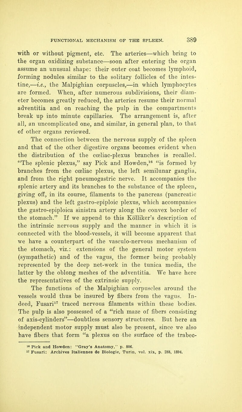 with or without pigment, etc. The arteries—which hring to the organ oxidizing substance—soon after entering the organ assume an unusual shape: their outer coat becomes lymphoid, forming nodules similar to the solitary follicles of the intes- tine,—i.e., the Malpighian corpuscles,—in which lymphocytes are formed. When, after numerous subdivisions, their diam- eter becomes greatly reduced, the arteries resume their normal adventitia and on reaching the pulp in the compartments break up into minute capillaries. The arrangement is, after all, an uncomplicated one, and similar, in general plan, to that of other organs rcYiewed. The connection between the nervous supply of the spleen and that of the other digestive organs becomes evident when the distribution of the coeliac-plesus branches is recalled. The splenic plexus, say Pick and Howden,^*' is formed by branches from the cceliac plexus, the left semilunar ganglia, and from the right pneumogastric nerve. It accompanies the splenic artery and its branches to the substance of the spleen, giving off, in its course, filaments to the pancreas (pancreatic plexus) and the left gastro-epiploic plexus, which accompanies the gastro-epiploica sinistra artery along the convex border of the stomach. If we append to this Kolliker's description of the intrinsic nervous supply and the manner in which it is connected with the blood-vessels, it will become apparent that we have a counterpart of the vasculo-nervous mechanism of the stomach, viz.: extensions of the general motor system (sympathetic) and of the vagus, the former being probably represented by the deep net-work in the tunica media, the latter by the oblong meshes of the adventitia. We have here the representatives of the extrinsic supply. The functions of the Malpighian corpuscles around the vessels would thus be insured by fibers from the vagus. In- deed, Fusari^'' traced nervous filaments within these bodies. The pulp is also possessed of a rich maze of fibers consisting of axis-cylinders—doubtless sensory structures. But here an independent motor supply must also be present, since we also have fibers that form a plexus on the surface of the trabec- 1* Pick and Howden: Gray's Anatomy, p. 806.  Fusari: Archives Italiennes de Biologie, Turin, vol. xix, p. 288, 1894.