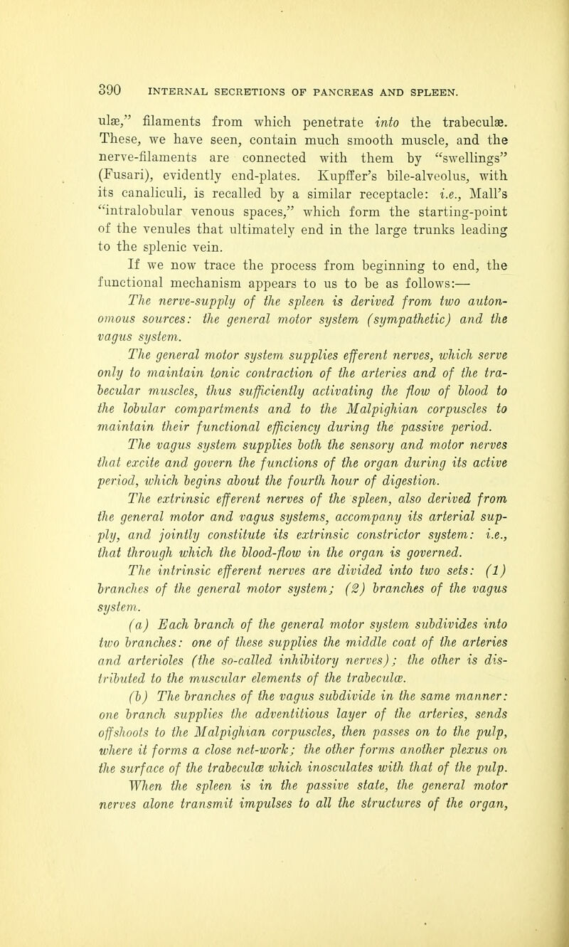 ulge, filaments from which penetrate into the trabeculae. These, we have seen, contain much smooth muscle, and the nerve-filaments are connected with them by swellings (Fusari), evidently end-plates. Kupffer's bile-alveolus, with its canaliculi, is recalled by a similar receptacle: i.e., Mall's intralobular venous spaces, which form the starting-point of the venules that ultimately end in the large trunks leading to the splenic vein. If we now trace the process from beginning to end, the functional mechanism appears to us to be as follows:— The nerve-supply of the spleen is derived from two auton- omous sources: the general motor system (sympathetic) and the vagus system. The general motor system supplies efferent nerves, which serve only to maintain tonic contraction of the arteries and of the tra- becular muscles, thus sufficiently activating the flow of Mood to the lohular compartments and to the Malpighian corpuscles to maintain their functional efficiency during the passive period. The vagus system supplies both the sensory and motor nerves that excite and govern the functions of the organ during its active period, which begins about the fourth hour of digestion. The extrinsic efferent nerves of the spleen, also derived from the general motor and vagus systems, accompany its arterial sup- ply, and jointly constitute its extrinsic constrictor system: i.e., that through which the blood-flow in the organ is governed. The intrinsic efferent nerves are divided into two sets: (1) branches of the general motor system; (2) branches of the vagus system. (a) Each branch of the general motor system subdivides into two branches: one of these supplies the middle coat of the arteries and arterioles (the so-called inhibitory nerves); the other is dis- tributed to the muscular elements of the trabeculce. (b) The branches of the vagus subdivide in the same manner: one branch supplies the adventitious layer of the arteries, sends offshoots to the Malpighian corpuscles, then passes on to the pulp, where it forms a close net-worJc; the other forms another plexus on the surface of the trabeculce which inosculates with that of the pulp. When the spleen is in the passive state, the general motor nerves alone transmit impulses to all the structures of the organ.